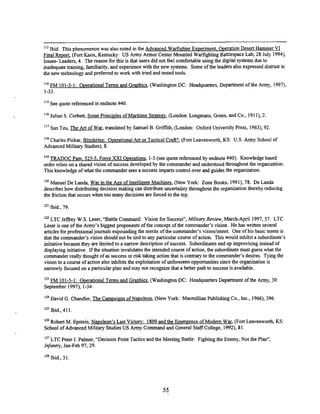 1bid. This phenomenon was also noted in the Advanced Warfighter Exveriment. heration Desert Hammer V1
Final Report, (Fort Knox, Kentucky: US Army Annor Center Mounted Warfighting Battlespace Lab, 28 July 1994),
Issues- Leaders, 4. The reason for this is that users did not feel comfortable using the digital systems due to
inadequate training, familiarity, and experience with the new systems. Some of the leaders also expressed dismst in
the new technology and preferred to work with tried and tested tools.
'I4 FM 101-5-1: Overational Terms and Graphics, (Washiion DC: Headquarters, Department of the Army, 1997),
1-33.
'IS See quote referenced in endnote N
O
.
Julian S. Corbett, Some Princi~les
of Maritime Strategy, (London: Longmans, Green, and Co., 191I), 2.
'I7 Sun Tzu, The Art of War, translated by Samuel B. GriEth, (London: Oxford University Press, 1963),92.
"'Charles Pickar, Blitzkriee: O~erational
Art or Tactical Craft?, (Fort Leavenworth, KS: US. Army School of
Advanced Milimy Studies), 8.
TRADOC Pam. 525-5. Force XXI herations, 1-5 (see quote referenced by endnote NO). Knowledge based
order relies on a shared vision of success developed by the commander and understood throughout the organization.
This knowledge of what the commander sees a success imparts control over and guides the organization.
I2O Manuel De Landa, War in the Aee of Intellieent Machines, (New York: Zone Books, 1991),78. De Landa
describes how distributing decision making can distribute uncertainty throughout the organization thereby reducing
the 6iction that occurs when too many decisions are forced to the top.
Ibid., 79.
LTC Jefiey W.S. Leser, "Battle Command: Vision for Success", M
i
l
i
t
a
r
y Review, March-April 1997.57. LTC
Leser is one of the Army's biggest proponents of the concept of the commander's vision. He has written several
articles for professionaljournals expounding the merits of the commander's visionlintent. One of his basic tenets is
that the commander's vision should not be tied to any particular course of action. This would inhibit a subordinate's
initiativebecause they are limited to a narrow description of success. Subordinates end up improvising instead of
displaying initiative. If the situation invalidates the intended course of action, the subordinate must guess what the
commander really thought of as success or risk taking action that is contrary to the commander's desires. Tying the
vision to a course of action also inhibits the exploitation of unforeseen opportunities since the organization is
narrowly focused on a particular plan and may not recognize that a better path to success is available.
FM 101-5-1: herational Terms and Gra~hics,
(Washington DC: Headquarters Department of the Army, 30
September 1997), 1-34.
David G. Chandler, The Camoaim of Navoleon, (New York: Macmillian Publishing Co., Inc., 1966),396
1
2
' Ibid., 411.
Robert M. Epstein, Navoleon's Last Victow: 1809and the Emergence of Modem War, (Fort Leavenworth, KS:
School of Advanced Military Studies US Army Command and General Staff College. 1992). 81.
LTC Peter J. Palmer, "decision Point Tactics and the Meeting Battle: Fighting the Enemy, Not the Plan",
Infantry, Jan-Feb 97,29.
1
2
' Ibid., 31
 