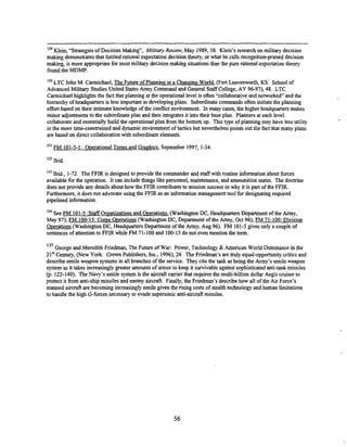 '29 Klein, "Strategies of Decision Making", Military Review, May 1989,58. Klein's research on military decision
making demonstrates that limited rational expectation decision theory, or what he calls recognition-primed decision
making, is more appropriate for most military decision making situations than the pure rational expectation theory
found the MDMP.
')%TC John M. Carmichael, The Future of Planning in a Changing World, (Fort Leavenworth, KS: School of
Advanced Military Studies United States Army Commandand General Staff College, AY 96-97), 48. LTC
Carmichael highlights the fact that planning at the operational level is often "collaborative and networked" and the
hierarchy of headquarters is less important in developing plans. Subordimate commands often initiate the planning
effort based on their intimate knowledge of the conflict environment. In many cases, the higher headquarters makes
minor adjustments to the subordinate plan and then integrates it into their base plan. Planners at each level
collaborate and essentially build the operational plan from the bonom up. This type of planning may have less utility
in the more time-consmined and dynamic environment of tactics but nevertheless points out the fact that many plans
are based on direct collaboration with subordinate elements.
FM 101-5-1: O~erational
Terms and Gra~hics,
September 1997, 1-34
13' Ibid.
Ibid., 1-72. The FFIR is designed to provide the commander and staffwith routine information about forces
available for the operation. It can include things like personnel, maintenance, and ammunition status. The docaine
does not provide any details about how the FFIR contributes to mission success or why it is part of the FFIR.
Furthermore, it does not advocate using the FFIR as an information managementtool for designating required
pipelined information.
134
See FM 101-5 :StaffOrganizations and Overations, (Washington DC, Headquarters Department of the Army,
May 97); FM 100-15: Corns Overations (Washiion DC, Department of the Army, Oct 96); FM 71-100: Division
Overations (Washington DC, Headquarters Department of the Army, Aug 96). FM 101-5gives only a couple of
sentences of attention to FFIR while FM 71-100 and 100-15do not even mention the term.
135 George and Meredith Friedman, The Future of War: Power, Technology & American World Dominance in the
21" Century, (New York: Crown Publishers, Inc., 1996),26. The Friedman's are huly equal-opportunity critics and
describe senile weapon systems in all branches of the senice. They cite the tank as being the Army's senile weapon
system as it takes increasingly greater amounts of armor to keep it survivable against sophisticated anti-tank missiles
(p. 122-140). The Navy's senile system is the aircraft carrier that requires the multi-billion dollar Aegis cruiser to
protect it 6om anti-ship missiles and enemy aircraft. Finally, the Friedman's describe how all of the Air Force's
manned aircraft are becoming increasingly senile given the rising costs of stealth technology and human limitations
to handle the high G-forces necessary to evade supersonic anti-aircraft missiles.
 
