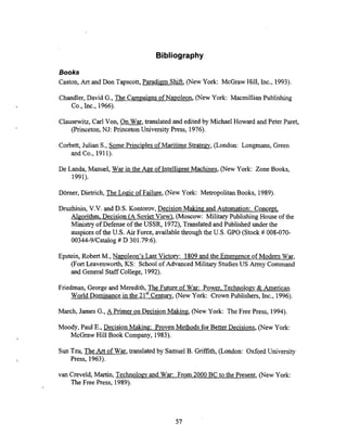 Bibliography
Books
Caston,Art and Don Tapscott, Paradian Shift, (New York: McGraw Hill, Inc., 1993).
Chandler, David G., The Campaims of Napoleon, (New York: MacmillianPublishing
Co., Inc., 1966).
Clausewitz, Carl Von, On War, translated and edited by Michael Howard and Peter Paret,
(Princeton,NJ: Princeton University Press, 1976).
Corbett, Julian S., Some Principles of Maritime st rate^, (London: Longmans, Green
and Co., 1911).
De Landa, Manuel, War in the Age of IntelligentMachines, (New York: Zone Books,
1991).
Dorner, Dietrich, The Logic of Failure, (New York: MetropolitanBooks, 1989).
Druzhinin, V.V. and D.S. Kontorov, Decision Making and Automation: Conce~t.
Alcorithm. Decision (A SovietView), (Moscow: Military Publishing House of the
Ministry of Defense of the USSR, l972), Translated and Published under the
auspices of the US. Air Force, available throughthe US. GPO (Stock # 008-070-
00344-9lCatalog# D 301.796).
Epstein, Robert M., Napoleon's Last Victorv: 1809and the Emergence of Modem War,
(Fort Leavenworth,KS: School of Advanced Military StudiesUS Army Command
and General Staff College, 1992).
Friedman, George and Meredith, The Future of War: Power. Technolom & American
World Dominance in the 21'' Century, (New York: Crown Publishers, Inc., 1996).
March, James G., A Primer on Decision Making (New York: The Free Press, 1994).
Moody, Paul E., Decision Making: Proven Methods for Better Decisions, (New York:
McGraw Hill Book Company, 1983).
Sun Tzu, The A
r
tof War, translated by Samuel B. Griffith, (London: Oxford University
Press, 1963).
van Creveld, Martin, Technolom and War: From 2000 BC to the Present, (New York:
The Free Press, 1989).
 