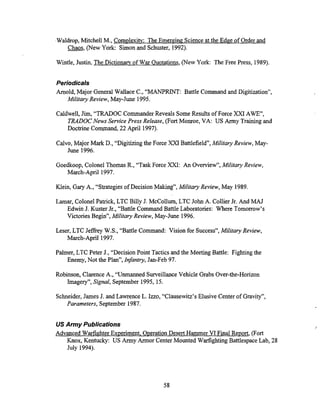 Waldrop, Mitchell M., Complexitv: The Emerging Science at the Edge of Order and
m,(New York: Simon and Schuster, 1992).
Wintle, Justin, The Dictionary of War Ouotations, (New York: The Free Press, 1989).
Periodicals
Arnold, Major General Wallace C., "MANPRINT: Battle Command and Digitization",
Military Review, May-June 1995.
Caldwell,Jim, "TRADOC Commander Reveals SomeResults of Force XXI AWE",
TRADOCNews Service Press Release, (Fort Monroe, VA: US Army Trainingand
Doctrine Command, 22 April 1997).
Calvo, Major Mark D., "Digitizing the Force XXI Battlefield", Military Review, May-
June 1996.
Goedkoop, Colonel Thomas R., "Task Force XXI: An Overview", Military Review,
March-April 1997.
Klein, Gary A., "Strategies of Decision Making", Military Review, May 1989.
Lamar, Colonel Patrick, LTC Billy J. McCollum, LTC John A. Collier Jr. And MAJ
Edwin J. Kuster Jr., "Battle Command Battle Laboratories: Where Tomorrow's
Victories Begin", Militaiy Review, May-June 1996.
Leser, LTC Jeffrey W.S., "Battle Command: Vision for Success", Militaiy Review,
March-April 1997.
Palmer, LTC Peter J., "Decision Point Tactics and the Meeting Battle: Fighting the
Enemy, Not the Plan", Infanhy, Jan-Feb 97.
Robinson, ClarenceA., "Unmanned SurveillanceVehicle G~abs
Over-the-Horizon
Imagery", Signal, September 1995, 15.
Schneider,James J. and LawrenceL. Izzo, ''Clausewitz's Elusive Center of Gravity",
Parameters, September 1987.
US Army Publications
Advanced Warfighter Experiment, Operation Desert Hammer VI Final Report, (Fort
Knox, Kentucky: US Army Armor Center Mounted Warfighting BattlespaceLab, 28
July 1994).
 