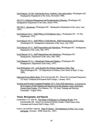 Field Manual 25-100. Training the Force: Soldiers. Units and Leaders, (Washington DC:
HeadquartersDepartment of the Army, November 1988).
FM 34-2, Collection Management and Smchronization Planning, (Washington DC:
Headquarters Department of the Army, March 1994).
FM 100-5: Operations,(WashingtonDC: Headquarters Department of the Army, June
1993).
Field Manual 101-5: Staff Officer's Field Manual. Part 1, (Washington DC: US Wru
Department, 1932).
Field Manual 101-5: Staff Officer's Field Manual: Staff Organizationsand Procedure,
(WashingtonDC, Headquarters Department of the Army, July 1950).
Field Manual 101-5: StaffOrganization and Operations, (Washington DC: Headquarters
Department of the Army, May 1997).
Field Manual 101-5: Staff Organizations and Operations, (Washington DC:
Headquarters, Department of the Army, May 1982).
Field Manual 101-5-1: OperationalTerms and Graphics, (Washington DC:
Headquarters, Department of the Army, 1997).
Joint Publication 3-07: Joint Doctrine for Militarv Operations Other Than
-,(Washington DC: US Department of Defense, Joint Chiefs of Staff, 16June
1995).
Opposing Forces Battle Book, (Fort Leavenworth, KS: School for Command Preparation
US Army Command and General Staff College, 1January 1997).
Trainingand Doctrine Command Pamphlet 525-5. Force XXI Operations: A Concept for
the Evolution of Full-Dimensional Operations for the StrategicArmy of the Early
Twenty-First Century, (Fort Monroe, VA: US Army Trainingand Doctrine
Command, 1August 1994).
Thesis,Monographs, and Reports
Carmichael, LTC John M., The Future of Planning in a Changing World, (Fort
Leavenworth, KS: School of Advanced Military StudiesUnited States Army
Command and General Staff College, 1997).
Caston, Art and Don Tapscott, Staee IV Re~ort:The Intemation of Data, Text. Voice
and Image, (Toronto: DMR Group Inc., 1987).
 