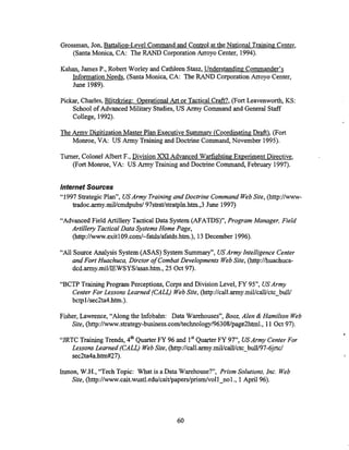 Grossman, Jon, Battalion-Level Command and Control at the National Training Center,
(Santa Monica, CA: The RAND Corporation Arroyo Center, 1994).
Kahan, James P., Robert Worley and Cathleen Stasz, Understanding Commander's
InformationNeeds, (SantaMonica, CA: The RAND Corporation Arroyo Center,
June 1989).
Pickar, Charles, Blitzkrieg: OperationalArt or Tactical Craft?, (Fort Leavenworth, KS:
School of Advanced Military Studies, US Army Command and General Staff
College, 1992).
The Army Digitization Master Plan Executive Summarv (CoordinatingDraft), (Fon
Monroe, VA: US Army Training and Doctrine Command, November 1995).
Turner, Colonel Albert F., Division XXI Advanced WarfightingExperiment Directive,
(Fort Monroe, VA: US Army Trainingand Doctrine Command, February 1997).
Internet Sources
"1997 StrategicPlan", USArmy Trainingand Doctrine Command WebSite, (http://www-
tradoc.army.mil/cmdpubs/
97strat/stratpln.htm.,3June 1997)
"Advanced Field Artillery Tactical Data System (AFATDS)", Program Manager, Field
Artillery Tactical Data Systems Home Page,
(http://www.exitl09.com/-fatds/afatds.htm.),13December 1996).
"All Source Analysis System (ASAS) System Summary", USArmyIntelligence Center
and Fort Huachuca, Dirctor ofCombat Develouments WebSite,
- .
(htt~://huachuca-
A
dcd.army.miI/IE~~~~/asas.htrn., -
25 Oct 97).
"BCTP TrainingProgram Perceptions, Corps and Division Level, FY 95", USArmy
Center For Lessons Learned (CALL) WebSite, (http://call.army.mi1/calWctcUbUlW
bctpllsec2ta4.htn-1.).
Fisher, Lawrence, "Along the Infobahn: Data Warehouses", Booz, Alen & Hamilton Web
Site, @ t t p : / / w w w . s t r a t e g y - b u s i n e s s . c o m / t e c ~ l . ,
11Oct 97).
"JRTC Training Trends, 4" QuarterFY 96 and 1'' QuarterFY 9 7 , USArrny Center For
Lessons Learned (CALL) WebSite, (http://call.army.miUcalUctcYbdV97-6jd
sec2ta4a.htmiY27).
Inmon, W.H., "Tech Topic: What is a Data Warehouse?", Prism Solutions,Inc. Web
Site, (http://www.cait.wustl.edu/~ait~papers/prism/vollnol.,
1April 96).
 