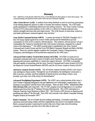 Glossary
Note: Definitions in this glossary lakenfrom Army or Joint Manuals are direct quotes or nearly direct quotes. The
normalformatting with quototion marks ana7or italics has been omittedfor legibility.
After Action Review (AAR). A method of providing feedback to units by involvingparticipants
in the training diagnosticprocess in order to increase and reinforce learning. The AAR leader
guides participants in identi%ng deficiencies and seeking solutions. The Army Combat Training
Centers (CTCs) place great emphasis on the AAR as a vehicle for helping rotational units
identify strengthsand areas that need improvement. The AAR focuses on individual, collective,
and leader performance measured againstArmy doctrine.'
Army Battle Command System (ABCS). A system envisioned in TRADOC Pamphlet 525-5
that will merge digital signals from sourceswithin and beyond the battlefield to provide
commanders at every level a common, relevant picture. This common, relevant picture will give
commanders the "means to visualizehow they will executein harmony, integrated by a shared
vision of the battlespace."* The ABCS concepttoday is manifested in the Army Tactical
Command and Control System and the Force XXI Battle Command, Brigade and Below (BCB2)
system. These two systemstogether comprise the Command, Control, Communications,
Computers, and Intelligence (C4I) architecture employed by the AWE unik3
Advanced Field Artillery Tactical Data System (AFATDS). AFATDS is a multi-service
automated command and control system of mobile, multi-functional nodes providing automated
planning and execution capabilities to various fire support elements. AFATDS is compatible
with and capable of interacting with the Army Tactical Command and Control System (ATCCS),
the Maneuver Control SysternfPhoenix (MCSP), and the All SourceAnalysis System AS AS).^
All-Source Analysis System (ASAS). The All SourceAnalysis System (ASAS) is the Army's
only intelligence fusion system. Through the use of automation, the intelligence community is
able to process, correlate,and fuse hundreds of reports an hour, providing a clearer, more
accurate, up to date view of the enemy for di~semination.~
Advanced WarfightingExperiment (AWE). The AWE'S are a criticalportion of the Army's
Joint Venture Campaign designed to test and implement new technologies, organizations,and
doctrinesin accordancewith the Force XXI concepts. There are three AWES: Task Force (TF)
XXI, Division XM, and Corps XXI. The TF XXI program involved digitization of a modified
battalion task force from the 4" Infantry Division (Mechanized). This AWE culminated in a
National Training Center Rotation in March 1997. The Division AWE focuseson digitizingand
modifymg the entire 4" ID (M) staff. That AWE will conclude with a Battle Command Training
Program rotation in November 1997.~
Battle Command. The art of battle decision making and leading. It includes controlling
operations and motivating soldiersand their organizations into action to accomplish missions.
Battle command includes visualizing the current state and a future state, then formulating
conceptsof operationsto get from one to the other at least cost.'
 
