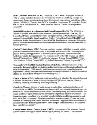 Battle Command Battle Lab (BCBL). Part of TRADOC's Battle Lab program initiated in
1992to addressbattlefield dynamics and streamlinethe process of identifying concepts and
requirements for new doctrine, training, leader development, organizations,material and soldier
systems(DTLOMS). There are three BCBLs: one at Fort Leavenworth, KS, one at Fort Gordon,
GA and one at Fort Huachuca, AZ. These battle labs focus on DTLOMS relating to battle
command.8
Battlefield Functional Area Command and Control System (BFACS). The BFACS is a
"system of systems" that consistsof the Maneuver Control System/Phoenix(MCSP), the
Forward Air Defense Command and Control Intelligence System (FAADC21),the All Source
Analysis System (ASAS), the Advanced Field Artillery Tactical Data System (AFATDS), and
the Combat Service Support Control System (CSSCS). Together these systems are designed to
provide situational awarenessand decision support to commanders and staff in the execution of
tactical operations.g
Combat Training Center (CTC) Program. An Army program establishedto provide realistic
ioint service and combined arms training in accordancewith Army doctrine. It is designed to
brovide training units opportunitiesto ;crease collective proficieky on the most realistic
battlefield available during peacetime. The four components of the CTC program are: (I) the
National Training Center (NTc), (2) the Combat~ G e u v e r
Training center (CMTC), (3) the
Joint Readiness Training Center (JRTC), (4) the Battle Command Training Program (BcTP)."
Commander's Critical Information Requirements (CCIR). Information required by the
commanderthat directly affectshis decisions and dictatesthe successful execution of operational
or tactical operations. CCIR normally result in the generation of three types of information
requirements: priority intelligence requirements (PIR), essential elements of friendly information
(EEFI), and friendlyforce information requirements (FFIR)."
Course of Action (COA). A plan that would accomplish, or is related to, the accomplishmentof
a mission. Each course of action developed during the MDMP should meet the criteria of
suitability,feasibility,acceptability, and distinguishability.12
ComplexityTheory. A theory of social scienceformalized by a multi-disciplined group of
scholarsin the late 1980s. Complexity theory disagrees with more classicaltheoriesof aggregate
behavior like rational expectation decision theory. CompIexity theory is founded on the idea that
man is an adaptive agent interacting with other adaptive agents in a dynamic environment. This
interaction createsa conditionof co-evolution whereby the behavior of the agents adapt to each
other and to their environment. The environment shifts between moments of chaos and order
based on self-emerging order created within the environment. Aggregate behavior in this type of
environment is very difficultto predict based on the complex interactions and co-evolution that
takes place between agents.13
Combat Service Support Control System (CSSCS). A component of the Maneuver Control
SystendPhoenixthat support combat service supportplanning and control. This automated
 