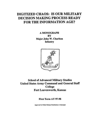 DIGITIZED CHAOS: IS OUR MILITARY
DECISION MAKING PROCESS READY
FOR THE INFORMATION AGE?
A MONOGRAPH
BY
Major John W. Charlton
Infantry
School of Advanced Military Studies
United StatesArmy Command and General Staff
College
Fort Leavenworth, Kansas
First Term AY 97-98
Approved forPublic Relea~c
Distributionis Unlimited
 