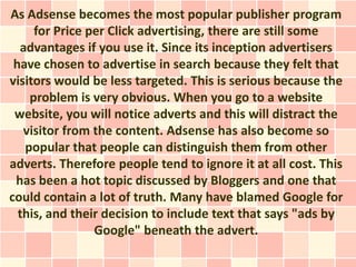 As Adsense becomes the most popular publisher program
     for Price per Click advertising, there are still some
  advantages if you use it. Since its inception advertisers
 have chosen to advertise in search because they felt that
visitors would be less targeted. This is serious because the
    problem is very obvious. When you go to a website
 website, you will notice adverts and this will distract the
   visitor from the content. Adsense has also become so
   popular that people can distinguish them from other
adverts. Therefore people tend to ignore it at all cost. This
 has been a hot topic discussed by Bloggers and one that
could contain a lot of truth. Many have blamed Google for
  this, and their decision to include text that says "ads by
                Google" beneath the advert.
 