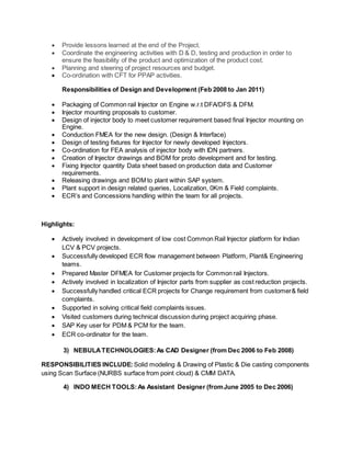  Provide lessons learned at the end of the Project.
 Coordinate the engineering activities with D & D, testing and production in order to
ensure the feasibility of the product and optimization of the product cost.
 Planning and steering of project resources and budget.
 Co-ordination with CFT for PPAP activities.
Responsibilities of Design and Development (Feb 2008 to Jan 2011)
 Packaging of Common rail Injector on Engine w.r.t DFA/DFS & DFM.
 Injector mounting proposals to customer.
 Design of injector body to meet customer requirement based final Injector mounting on
Engine.
 Conduction FMEA for the new design. (Design & Interface)
 Design of testing fixtures for Injector for newly developed Injectors.
 Co-ordination for FEA analysis of injector body with IDN partners.
 Creation of Injector drawings and BOM for proto development and for testing.
 Fixing Injector quantity Data sheet based on production data and Customer
requirements.
 Releasing drawings and BOM to plant within SAP system.
 Plant support in design related queries, Localization, 0Km & Field complaints.
 ECR’s and Concessions handling within the team for all projects.
Highlights:
 Actively involved in development of low cost Common Rail Injector platform for Indian
LCV & PCV projects.
 Successfully developed ECR flow management between Platform, Plant& Engineering
teams.
 Prepared Master DFMEA for Customer projects for Common rail Injectors.
 Actively involved in localization of Injector parts from supplier as cost reduction projects.
 Successfully handled critical ECR projects for Change requirement from customer& field
complaints.
 Supported in solving critical field complaints issues.
 Visited customers during technical discussion during project acquiring phase.
 SAP Key user for PDM & PCM for the team.
 ECR co-ordinator for the team.
3) NEBULATECHNOLOGIES:As CAD Designer (from Dec 2006 to Feb 2008)
RESPONSIBILITIES INCLUDE: Solid modeling & Drawing of Plastic & Die casting components
using Scan Surface (NURBS surface from point cloud) & CMM DATA.
4) INDO MECH TOOLS: As Assistant Designer (fromJune 2005 to Dec 2006)
 