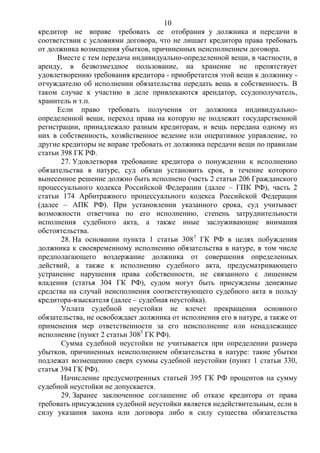 10
кредитор не вправе требовать ее отобрания у должника и передачи в
соответствии с условиями договора, что не лишает кредитора права требовать
от должника возмещения убытков, причиненных неисполнением договора.
Вместе с тем передача индивидуально-определенной вещи, в частности, в
аренду, в безвозмездное пользование, на хранение не препятствует
удовлетворению требования кредитора - приобретателя этой вещи к должнику -
отчуждателю об исполнении обязательства передать вещь в собственность. В
таком случае к участию в деле привлекаются арендатор, ссудополучатель,
хранитель и т.п.
Если право требовать получения от должника индивидуально-
определенной вещи, переход права на которую не подлежит государственной
регистрации, принадлежало разным кредиторам, и вещь передана одному из
них в собственность, хозяйственное ведение или оперативное управление, то
другие кредиторы не вправе требовать от должника передачи вещи по правилам
статьи 398 ГК РФ.
27. Удовлетворяя требование кредитора о понуждении к исполнению
обязательства в натуре, суд обязан установить срок, в течение которого
вынесенное решение должно быть исполнено (часть 2 статьи 206 Гражданского
процессуального кодекса Российской Федерации (далее – ГПК РФ), часть 2
статьи 174 Арбитражного процессуального кодекса Российской Федерации
(далее – АПК РФ). При установлении указанного срока, суд учитывает
возможности ответчика по его исполнению, степень затруднительности
исполнения судебного акта, а также иные заслуживающие внимания
обстоятельства.
28. На основании пункта 1 статьи 3083
ГК РФ в целях побуждения
должника к своевременному исполнению обязательства в натуре, в том числе
предполагающего воздержание должника от совершения определенных
действий, а также к исполнению судебного акта, предусматривающего
устранение нарушения права собственности, не связанного с лишением
владения (статья 304 ГК РФ), судом могут быть присуждены денежные
средства на случай неисполнения соответствующего судебного акта в пользу
кредитора-взыскателя (далее – судебная неустойка).
Уплата судебной неустойки не влечет прекращения основного
обязательства, не освобождает должника от исполнения его в натуре, а также от
применения мер ответственности за его неисполнение или ненадлежащее
исполнение (пункт 2 статьи 3083
ГК РФ).
Сумма судебной неустойки не учитывается при определении размера
убытков, причиненных неисполнением обязательства в натуре: такие убытки
подлежат возмещению сверх суммы судебной неустойки (пункт 1 статьи 330,
статья 394 ГК РФ).
Начисление предусмотренных статьей 395 ГК РФ процентов на сумму
судебной неустойки не допускается.
29. Заранее заключенное соглашение об отказе кредитора от права
требовать присуждения судебной неустойки является недействительным, если в
силу указания закона или договора либо в силу существа обязательства
 