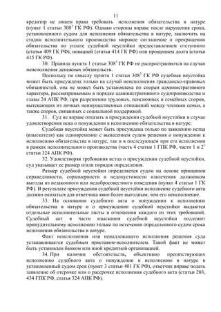 11
кредитор не лишен права требовать исполнения обязательства в натуре
(пункт 1 статьи 3083
ГК РФ). Однако стороны вправе после нарушения срока,
установленного судом для исполнения обязательства в натуре, заключить на
стадии исполнительного производства мировое соглашение о прекращении
обязательства по уплате судебной неустойки предоставлением отступного
(статья 409 ГК РФ), новацией (статья 414 ГК РФ) или прощением долга (статья
415 ГК РФ).
30. Правила пункта 1 статьи 3083
ГК РФ не распространяются на случаи
неисполнения денежных обязательств.
Поскольку по смыслу пункта 1 статьи 3083
ГК РФ судебная неустойка
может быть присуждена только на случай неисполнения гражданско-правовых
обязанностей, она не может быть установлена по спорам административного
характера, рассматриваемым в порядке административного судопроизводства и
главы 24 АПК РФ, при разрешении трудовых, пенсионных и семейных споров,
вытекающих из личных неимущественных отношений между членами семьи, а
также споров, связанных с социальной поддержкой.
31. Суд не вправе отказать в присуждении судебной неустойки в случае
удовлетворения иска о понуждении к исполнению обязательства в натуре.
Судебная неустойка может быть присуждена только по заявлению истца
(взыскателя) как одновременно с вынесением судом решения о понуждении к
исполнению обязательства в натуре, так и в последующем при его исполнении
в рамках исполнительного производства (часть 4 статьи 1 ГПК РФ, части 1 и 21
статьи 324 АПК РФ).
32. Удовлетворяя требования истца о присуждении судебной неустойки,
суд указывает ее размер и/или порядок определения.
Размер судебной неустойки определяется судом на основе принципов
справедливости, соразмерности и недопустимости извлечения должником
выгоды из незаконного или недобросовестного поведения (пункт 4 статьи 1 ГК
РФ). В результате присуждения судебной неустойки исполнение судебного акта
должно оказаться для ответчика явно более выгодным, чем его неисполнение.
33. На основании судебного акта о понуждении к исполнению
обязательства в натуре и о присуждении судебной неустойки выдаются
отдельные исполнительные листы в отношении каждого из этих требований.
Судебный акт в части взыскания судебной неустойки подлежит
принудительному исполнению только по истечении определенного судом срока
исполнения обязательства в натуре.
Факт неисполнения или ненадлежащего исполнения решения суда
устанавливается судебным приставом-исполнителем. Такой факт не может
быть установлен банком или иной кредитной организацией.
34. При наличии обстоятельств, объективно препятствующих
исполнению судебного акта о понуждении к исполнению в натуре в
установленный судом срок (пункт 3 статьи 401 ГК РФ), ответчик вправе подать
заявление об отсрочке или о рассрочке исполнения судебного акта (статьи 203,
434 ГПК РФ, статья 324 АПК РФ).
 