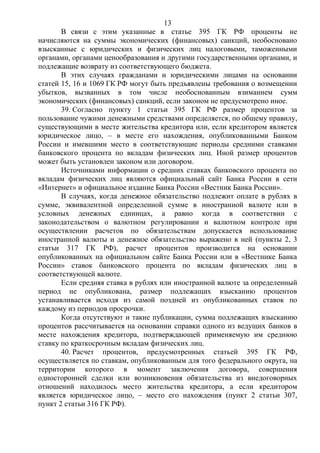 13
В связи с этим указанные в статье 395 ГК РФ проценты не
начисляются на суммы экономических (финансовых) санкций, необосновано
взысканные с юридических и физических лиц налоговыми, таможенными
органами, органами ценообразования и другими государственными органами, и
подлежащие возврату из соответствующего бюджета.
В этих случаях гражданами и юридическими лицами на основании
статей 15, 16 и 1069 ГК РФ могут быть предъявлены требования о возмещении
убытков, вызванных в том числе необоснованным взиманием сумм
экономических (финансовых) санкций, если законом не предусмотрено иное.
39. Согласно пункту 1 статьи 395 ГК РФ размер процентов за
пользование чужими денежными средствами определяется, по общему правилу,
существующими в месте жительства кредитора или, если кредитором является
юридическое лицо, – в месте его нахождения, опубликованными Банком
России и имевшими место в соответствующие периоды средними ставками
банковского процента по вкладам физических лиц. Иной размер процентов
может быть установлен законом или договором.
Источниками информации о средних ставках банковского процента по
вкладам физических лиц являются официальный сайт Банка России в сети
«Интернет» и официальное издание Банка России «Вестник Банка России».
В случаях, когда денежное обязательство подлежит оплате в рублях в
сумме, эквивалентной определенной сумме в иностранной валюте или в
условных денежных единицах, а равно когда в соответствии с
законодательством о валютном регулировании и валютном контроле при
осуществлении расчетов по обязательствам допускается использование
иностранной валюты и денежное обязательство выражено в ней (пункты 2, 3
статьи 317 ГК РФ), расчет процентов производится на основании
опубликованных на официальном сайте Банка России или в «Вестнике Банка
России» ставок банковского процента по вкладам физических лиц в
соответствующей валюте.
Если средняя ставка в рублях или иностранной валюте за определенный
период не опубликована, размер подлежащих взысканию процентов
устанавливается исходя из самой поздней из опубликованных ставок по
каждому из периодов просрочки.
Когда отсутствуют и такие публикации, сумма подлежащих взысканию
процентов рассчитывается на основании справки одного из ведущих банков в
месте нахождения кредитора, подтверждающей применяемую им среднюю
ставку по краткосрочным вкладам физических лиц.
40. Расчет процентов, предусмотренных статьей 395 ГК РФ,
осуществляется по ставкам, опубликованным для того федерального округа, на
территории которого в момент заключения договора, совершения
односторонней сделки или возникновения обязательства из внедоговорных
отношений находилось место жительства кредитора, а если кредитором
является юридическое лицо, – место его нахождения (пункт 2 статьи 307,
пункт 2 статьи 316 ГК РФ).
 