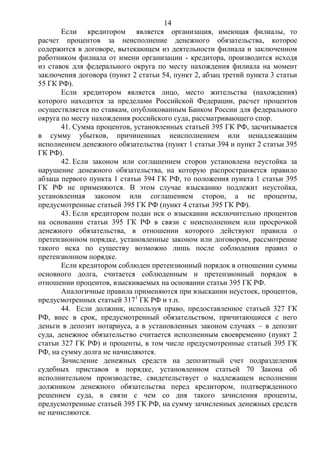 14
Если кредитором является организация, имеющая филиалы, то
расчет процентов за неисполнение денежного обязательства, которое
содержится в договоре, вытекающем из деятельности филиала и заключенном
работником филиала от имени организации - кредитора, производится исходя
из ставок для федерального округа по месту нахождения филиала на момент
заключения договора (пункт 2 статьи 54, пункт 2, абзац третий пункта 3 статьи
55 ГК РФ).
Если кредитором является лицо, место жительства (нахождения)
которого находится за пределами Российской Федерации, расчет процентов
осуществляется по ставкам, опубликованным Банком России для федерального
округа по месту нахождения российского суда, рассматривающего спор.
41. Сумма процентов, установленных статьей 395 ГК РФ, засчитывается
в сумму убытков, причиненных неисполнением или ненадлежащим
исполнением денежного обязательства (пункт 1 статьи 394 и пункт 2 статьи 395
ГК РФ).
42. Если законом или соглашением сторон установлена неустойка за
нарушение денежного обязательства, на которую распространяется правило
абзаца первого пункта 1 статьи 394 ГК РФ, то положения пункта 1 статьи 395
ГК РФ не применяются. В этом случае взысканию подлежит неустойка,
установленная законом или соглашением сторон, а не проценты,
предусмотренные статьей 395 ГК РФ (пункт 4 статьи 395 ГК РФ).
43. Если кредитором подан иск о взыскании исключительно процентов
на основании статьи 395 ГК РФ в связи с неисполнением или просрочкой
денежного обязательства, в отношении которого действуют правила о
претензионном порядке, установленные законом или договором, рассмотрение
такого иска по существу возможно лишь после соблюдения правил о
претензионном порядке.
Если кредитором соблюден претензионный порядок в отношении суммы
основного долга, считается соблюденным и претензионный порядок в
отношении процентов, взыскиваемых на основании статьи 395 ГК РФ.
Аналогичные правила применяются при взыскании неустоек, процентов,
предусмотренных статьей 3171
ГК РФ и т.п.
44. Если должник, используя право, предоставленное статьей 327 ГК
РФ, внес в срок, предусмотренный обязательством, причитающиеся с него
деньги в депозит нотариуса, а в установленных законом случаях – в депозит
суда, денежное обязательство считается исполненным своевременно (пункт 2
статьи 327 ГК РФ) и проценты, в том числе предусмотренные статьей 395 ГК
РФ, на сумму долга не начисляются.
Зачисление денежных средств на депозитный счет подразделения
судебных приставов в порядке, установленном статьей 70 Закона об
исполнительном производстве, свидетельствует о надлежащем исполнении
должником денежного обязательства перед кредитором, подтвержденного
решением суда, в связи с чем со дня такого зачисления проценты,
предусмотренные статьей 395 ГК РФ, на сумму зачисленных денежных средств
не начисляются.
 