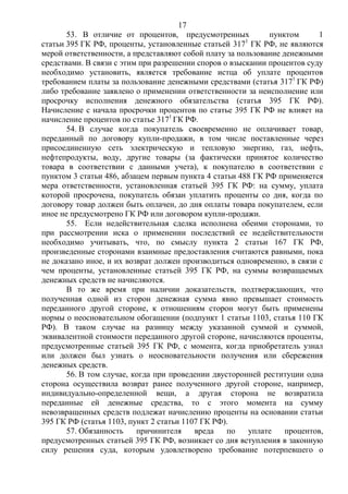 17
53. В отличие от процентов, предусмотренных пунктом 1
статьи 395 ГК РФ, проценты, установленные статьей 3171
ГК РФ, не являются
мерой ответственности, а представляют собой плату за пользование денежными
средствами. В связи с этим при разрешении споров о взыскании процентов суду
необходимо установить, является требование истца об уплате процентов
требованием платы за пользование денежными средствами (статья 3171
ГК РФ)
либо требование заявлено о применении ответственности за неисполнение или
просрочку исполнения денежного обязательства (статья 395 ГК РФ).
Начисление с начала просрочки процентов по статье 395 ГК РФ не влияет на
начисление процентов по статье 3171
ГК РФ.
54. В случае когда покупатель своевременно не оплачивает товар,
переданный по договору купли-продажи, в том числе поставленные через
присоединенную сеть электрическую и тепловую энергию, газ, нефть,
нефтепродукты, воду, другие товары (за фактически принятое количество
товара в соответствии с данными учета), к покупателю в соответствии с
пунктом 3 статьи 486, абзацем первым пункта 4 статьи 488 ГК РФ применяется
мера ответственности, установленная статьей 395 ГК РФ: на сумму, уплата
которой просрочена, покупатель обязан уплатить проценты со дня, когда по
договору товар должен быть оплачен, до дня оплаты товара покупателем, если
иное не предусмотрено ГК РФ или договором купли-продажи.
55. Если недействительная сделка исполнена обеими сторонами, то
при рассмотрении иска о применении последствий ее недействительности
необходимо учитывать, что, по смыслу пункта 2 статьи 167 ГК РФ,
произведенные сторонами взаимные предоставления считаются равными, пока
не доказано иное, и их возврат должен производиться одновременно, в связи с
чем проценты, установленные статьей 395 ГК РФ, на суммы возвращаемых
денежных средств не начисляются.
В то же время при наличии доказательств, подтверждающих, что
полученная одной из сторон денежная сумма явно превышает стоимость
переданного другой стороне, к отношениям сторон могут быть применены
нормы о неосновательном обогащении (подпункт 1 статьи 1103, статья 110 ГК
РФ). В таком случае на разницу между указанной суммой и суммой,
эквивалентной стоимости переданного другой стороне, начисляются проценты,
предусмотренные статьей 395 ГК РФ, с момента, когда приобретатель узнал
или должен был узнать о неосновательности получения или сбережения
денежных средств.
56. В том случае, когда при проведении двусторонней реституции одна
сторона осуществила возврат ранее полученного другой стороне, например,
индивидуально-определенной вещи, а другая сторона не возвратила
переданные ей денежные средства, то с этого момента на сумму
невозвращенных средств подлежат начислению проценты на основании статьи
395 ГК РФ (статья 1103, пункт 2 статьи 1107 ГК РФ).
57. Обязанность причинителя вреда по уплате процентов,
предусмотренных статьей 395 ГК РФ, возникает со дня вступления в законную
силу решения суда, которым удовлетворено требование потерпевшего о
 