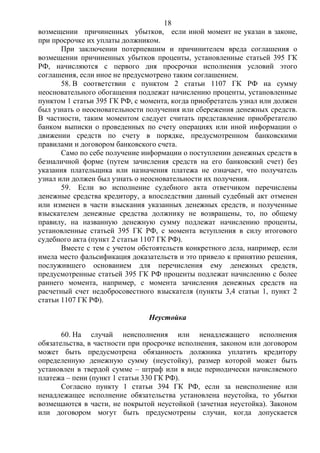18
возмещении причиненных убытков, если иной момент не указан в законе,
при просрочке их уплаты должником.
При заключении потерпевшим и причинителем вреда соглашения о
возмещении причиненных убытков проценты, установленные статьей 395 ГК
РФ, начисляются с первого дня просрочки исполнения условий этого
соглашения, если иное не предусмотрено таким соглашением.
58. В соответствии с пунктом 2 статьи 1107 ГК РФ на сумму
неосновательного обогащения подлежат начислению проценты, установленные
пунктом 1 статьи 395 ГК РФ, с момента, когда приобретатель узнал или должен
был узнать о неосновательности получения или сбережения денежных средств.
В частности, таким моментом следует считать представление приобретателю
банком выписки о проведенных по счету операциях или иной информации о
движении средств по счету в порядке, предусмотренном банковскими
правилами и договором банковского счета.
Само по себе получение информации о поступлении денежных средств в
безналичной форме (путем зачисления средств на его банковский счет) без
указания плательщика или назначения платежа не означает, что получатель
узнал или должен был узнать о неосновательности их получения.
59. Если во исполнение судебного акта ответчиком перечислены
денежные средства кредитору, а впоследствии данный судебный акт отменен
или изменен в части взыскания указанных денежных средств, и полученные
взыскателем денежные средства должнику не возвращены, то, по общему
правилу, на названную денежную сумму подлежат начислению проценты,
установленные статьей 395 ГК РФ, с момента вступления в силу итогового
судебного акта (пункт 2 статьи 1107 ГК РФ).
Вместе с тем с учетом обстоятельств конкретного дела, например, если
имела место фальсификация доказательств и это привело к принятию решения,
послужившего основанием для перечисления ему денежных средств,
предусмотренные статьей 395 ГК РФ проценты подлежат начислению с более
раннего момента, например, с момента зачисления денежных средств на
расчетный счет недобросовестного взыскателя (пункты 3,4 статьи 1, пункт 2
статьи 1107 ГК РФ).
Неустойка
60. На случай неисполнения или ненадлежащего исполнения
обязательства, в частности при просрочке исполнения, законом или договором
может быть предусмотрена обязанность должника уплатить кредитору
определенную денежную сумму (неустойку), размер которой может быть
установлен в твердой сумме – штраф или в виде периодически начисляемого
платежа – пени (пункт 1 статьи 330 ГК РФ).
Согласно пункту 1 статьи 394 ГК РФ, если за неисполнение или
ненадлежащее исполнение обязательства установлена неустойка, то убытки
возмещаются в части, не покрытой неустойкой (зачетная неустойка). Законом
или договором могут быть предусмотрены случаи, когда допускается
 