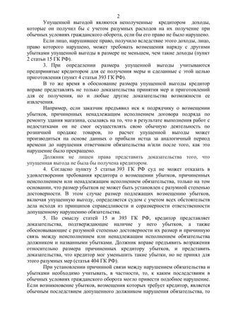 2
Упущенной выгодой являются неполученные кредитором доходы,
которые он получил бы с учетом разумных расходов на их получение при
обычных условиях гражданского оборота, если бы его право не было нарушено.
Если лицо, нарушившее право, получило вследствие этого доходы, лицо,
право которого нарушено, может требовать возмещения наряду с другими
убытками упущенной выгоды в размере не меньшем, чем такие доходы (пункт
2 статьи 15 ГК РФ).
3. При определении размера упущенной выгоды учитываются
предпринятые кредитором для ее получения меры и сделанные с этой целью
приготовления (пункт 4 статьи 393 ГК РФ).
В то же время в обоснование размера упущенной выгоды кредитор
вправе представлять не только доказательства принятия мер и приготовлений
для ее получения, но и любые другие доказательства возможности ее
извлечения.
Например, если заказчик предъявил иск к подрядчику о возмещении
убытков, причиненных ненадлежащим исполнением договора подряда по
ремонту здания магазина, ссылаясь на то, что в результате выполнения работ с
недостатками он не смог осуществлять свою обычную деятельность по
розничной продаже товаров, то расчет упущенной выгоды может
производиться на основе данных о прибыли истца за аналогичный период
времени до нарушения ответчиком обязательства и/или после того, как это
нарушение было прекращено.
Должник не лишен права представить доказательства того, что
упущенная выгода не была бы получена кредитором.
4. Согласно пункту 5 статьи 393 ГК РФ суд не может отказать в
удовлетворении требования кредитора о возмещении убытков, причиненных
неисполнением или ненадлежащим исполнением обязательства, только на том
основании, что размер убытков не может быть установлен с разумной степенью
достоверности. В этом случае размер подлежащих возмещению убытков,
включая упущенную выгоду, определяется судом с учетом всех обстоятельств
дела исходя из принципов справедливости и соразмерности ответственности
допущенному нарушению обязательства.
5. По смыслу статей 15 и 393 ГК РФ, кредитор представляет
доказательства, подтверждающие наличие у него убытков, а также
обосновывающие с разумной степенью достоверности их размер и причинную
связь между неисполнением или ненадлежащим исполнением обязательства
должником и названными убытками. Должник вправе предъявить возражения
относительно размера причиненных кредитору убытков, и представить
доказательства, что кредитор мог уменьшить такие убытки, но не принял для
этого разумных мер (статья 404 ГК РФ).
При установлении причинной связи между нарушением обязательства и
убытками необходимо учитывать, в частности, то, к каким последствиям в
обычных условиях гражданского оборота могло привести подобное нарушение.
Если возникновение убытков, возмещения которых требует кредитор, является
обычным последствием допущенного должником нарушения обязательства, то
 