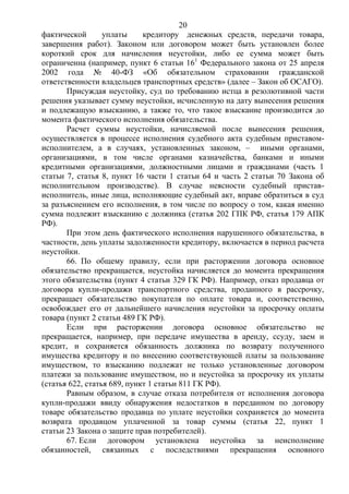 20
фактической уплаты кредитору денежных средств, передачи товара,
завершения работ). Законом или договором может быть установлен более
короткий срок для начисления неустойки, либо ее сумма может быть
ограниченна (например, пункт 6 статьи 161
Федерального закона от 25 апреля
2002 года № 40-ФЗ «Об обязательном страховании гражданской
ответственности владельцев транспортных средств» (далее – Закон об ОСАГО).
Присуждая неустойку, суд по требованию истца в резолютивной части
решения указывает сумму неустойки, исчисленную на дату вынесения решения
и подлежащую взысканию, а также то, что такое взыскание производится до
момента фактического исполнения обязательства.
Расчет суммы неустойки, начисляемой после вынесения решения,
осуществляется в процессе исполнения судебного акта судебным приставом-
исполнителем, а в случаях, установленных законом, – иными органами,
организациями, в том числе органами казначейства, банками и иными
кредитными организациями, должностными лицами и гражданами (часть 1
статьи 7, статья 8, пункт 16 части 1 статьи 64 и часть 2 статьи 70 Закона об
исполнительном производстве). В случае неясности судебный пристав-
исполнитель, иные лица, исполняющие судебный акт, вправе обратиться в суд
за разъяснением его исполнения, в том числе по вопросу о том, какая именно
сумма подлежит взысканию с должника (статья 202 ГПК РФ, статья 179 АПК
РФ).
При этом день фактического исполнения нарушенного обязательства, в
частности, день уплаты задолженности кредитору, включается в период расчета
неустойки.
66. По общему правилу, если при расторжении договора основное
обязательство прекращается, неустойка начисляется до момента прекращения
этого обязательства (пункт 4 статьи 329 ГК РФ). Например, отказ продавца от
договора купли-продажи транспортного средства, проданного в рассрочку,
прекращает обязательство покупателя по оплате товара и, соответственно,
освобождает его от дальнейшего начисления неустойки за просрочку оплаты
товара (пункт 2 статьи 489 ГК РФ).
Если при расторжении договора основное обязательство не
прекращается, например, при передаче имущества в аренду, ссуду, заем и
кредит, и сохраняется обязанность должника по возврату полученного
имущества кредитору и по внесению соответствующей платы за пользование
имуществом, то взысканию подлежат не только установленные договором
платежи за пользование имуществом, но и неустойка за просрочку их уплаты
(статья 622, статья 689, пункт 1 статьи 811 ГК РФ).
Равным образом, в случае отказа потребителя от исполнения договора
купли-продажи ввиду обнаружения недостатков в переданном по договору
товаре обязательство продавца по уплате неустойки сохраняется до момента
возврата продавцом уплаченной за товар суммы (статья 22, пункт 1
статьи 23 Закона о защите прав потребителей).
67. Если договором установлена неустойка за неисполнение
обязанностей, связанных с последствиями прекращения основного
 