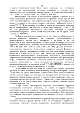 22
о таком уменьшении может быть также поставлен на обсуждение
сторон судом апелляционной инстанции независимо от перехода им к
рассмотрению дела по правилам производства в суде первой инстанции (части
1 и 2 статьи 330 ГПК РФ, части 1 и 2 статьи 270 АПК РФ).
Основаниями для отмены в кассационном порядке судебного акта в
части, касающейся уменьшения неустойки по правилам статьи 333 ГК РФ,
могут являться нарушение или неправильное применение норм материального
права, к которым, в частности, относятся нарушение требований пункта 6
статьи 395 ГК РФ, когда сумма неустойки за просрочку исполнения денежного
обязательства снижена ниже предела, установленного пунктом 1 статьи 395 ГК
РФ, или уменьшение неустойки в отсутствие заявления в случаях,
установленных пунктом 1 статьи 333 ГК РФ (статья 387 ГПК РФ, пункт 2 части
1 статьи 287 АПК РФ).
73. Бремя доказывания несоразмерности неустойки и необоснованности
выгоды кредитора возлагается на ответчика. Несоразмерность и
необоснованность выгоды могут выражаться, в частности, в том, что
возможный размер убытков кредитора, которые могли возникнуть вследствие
нарушения обязательства, значительно ниже начисленной неустойки (часть 1
статьи 56 ГПК РФ, часть 1 статьи 65 АПК РФ). Доводы ответчика о
невозможности исполнения обязательства вследствие тяжелого финансового
положения, наличия задолженности перед другими кредиторами, наложения
ареста на денежные средства или иное имущество ответчика, отсутствия
бюджетного финансирования, неисполнения обязательств контрагентами,
добровольного погашения долга полностью или в части на день рассмотрения
спора, выполнения ответчиком социально значимых функций, наличия у
должника обязанности по уплате процентов за пользование денежными
средствами (например, на основании статей 3171
, 809, 823 ГК РФ) сами по себе
не могут служить основанием для снижения неустойки.
74. Возражая против заявления об уменьшении размера неустойки,
кредитор не обязан доказывать возникновение у него убытков (пункт 1 статьи
330 ГК РФ), но вправе представлять доказательства того, какие последствия
имеют подобные нарушения обязательства для кредитора, действующего при
сравнимых обстоятельствах разумно и осмотрительно, например, указать на
изменение средних показателей по рынку (процентных ставок по кредитам или
рыночных цен на определенные виды товаров в соответствующий период,
валютных курсов и т.д.).
75. При оценке соразмерности неустойки последствиям нарушения
обязательства необходимо учитывать, что никто не вправе извлекать
преимущества из своего незаконного поведения, а также то, что неправомерное
пользование чужими денежными средствами не должно быть более выгодным
для должника, чем условия правомерного пользования (пункты 3, 4 статьи 1
ГК РФ).
Доказательствами обоснованности размера неустойки могут служить, в
частности, данные о среднем размере платы по краткосрочным кредитам на
пополнение оборотных средств, выдаваемым кредитными организациями
 