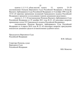 25
пункты 1–3, 5–11, абзац шестой пункта 15, пункты 23–29
постановления Пленума Верховного Суда Российской Федерации и Пленума
Высшего Арбитражного Суда Российской Федерации от 8 октября 1998 года №
13/14 «О практике применения положений Гражданского кодекса Российской
Федерации о процентах за пользование чужими денежными средствами»;
пункты 1, 3–7, 10 постановления Пленума Высшего Арбитражного Суда
Российской Федерации от 22 декабря 2011 года № 81 «О некоторых вопросах
применения статьи 333 Гражданского кодекса Российской Федерации»;
постановление Пленума Высшего Арбитражного Суда Российской
Федерации от 4 апреля 2014 года № 22 «О некоторых вопросах присуждения
взыскателю денежных средств за неисполнение судебного акта».
Председатель Верховного Суда
Российской Федерации
В.М. Лебедев
Секретарь Пленума, судья
Верховного Суда
Российской Федерации
В.В. Момотов
 