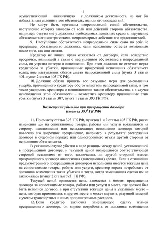 4
осуществляющий аналогичную с должником деятельность, не мог бы
избежать наступления этого обстоятельства или его последствий.
Не могут быть признаны непреодолимой силой обстоятельства,
наступление которых зависело от воли или действий стороны обязательства,
например, отсутствие у должника необходимых денежных средств, нарушение
обязательств его контрагентами, неправомерные действия его представителей.
9. Наступление обстоятельств непреодолимой силы само по себе не
прекращает обязательство должника, если исполнение остается возможным
после того, как они отпали.
Кредитор не лишен права отказаться от договора, если вследствие
просрочки, возникшей в связи с наступлением обстоятельств непреодолимой
силы, он утратил интерес в исполнении. При этом должник не отвечает перед
кредитором за убытки, причиненные просрочкой исполнения обязательств
вследствие наступления обстоятельств непреодолимой силы (пункт 3 статьи
401, пункт 2 статьи 405 ГК РФ).
10. Должник обязан принять все разумные меры для уменьшения
ущерба, причиненного кредитору обстоятельством непреодолимой силы, в том
числе уведомить кредитора о возникновении такого обстоятельства, а в случае
неисполнения этой обязанности – возместить кредитору причиненные этим
убытки (пункт 3 статьи 307, пункт 1 статьи 393 ГК РФ).
Возмещение убытков при прекращении договора
(статья 3931
ГК РФ)
11. По смыслу статьи 3931
ГК РФ, пунктов 1 и 2 статьи 405 ГК РФ, риски
изменения цен на сопоставимые товары, работы или услуги возлагаются на
сторону, неисполнение или ненадлежащее исполнение договора которой
повлекло его досрочное прекращение, например, в результате расторжения
договора в судебном порядке или одностороннего отказа другой стороны от
исполнения обязательства.
В указанном случае убытки в виде разницы между ценой, установленной
в прекращенном договоре, и текущей ценой возмещаются соответствующей
стороной независимо от того, заключалась ли другой стороной взамен
прекращенного договора аналогичная (замещающая) сделка. Если в отношении
предусмотренного прекращенным договором исполнения имеется текущая цена
на сопоставимые товары, работы или услуги, кредитор вправе потребовать от
должника возмещения таких убытков и тогда, когда замещающая сделка им не
заключалась (пункт 2 статьи 3931
ГК РФ).
Текущей ценой признается цена, взимаемая в момент прекращения
договора за сопоставимые товары, работы или услуги в месте, где должен был
быть исполнен договор, а при отсутствии текущей цены в указанном месте –
цена, которая применялась в другом месте и может служить разумной заменой
с учетом транспортных и иных дополнительных расходов.
12. Если кредитор заключил замещающую сделку взамен
прекращенного договора, он вправе потребовать от должника возмещения
 