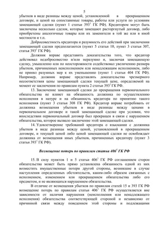 5
убытков в виде разницы между ценой, установленной в прекращенном
договоре, и ценой на сопоставимые товары, работы или услуги по условиям
замещающей сделки (пункт 1 статьи 3931
ГК РФ). Кредитором могут быть
заключены несколько сделок, которые замещают расторгнутый договор, либо
приобретены аналогичные товары или их заменители в той же или в иной
местности и т.п.
Добросовестность кредитора и разумность его действий при заключении
замещающей сделки предполагаются (пункт 5 статьи 10, пункт 3 статьи 307,
статья 3931
ГК РФ).
Должник вправе представить доказательства того, что кредитор
действовал недобросовестно и/или неразумно и, заключая замещающую
сделку, умышленно или по неосторожности содействовал увеличению размера
убытков, причиненных неисполнением или ненадлежащим исполнением, либо
не принял разумных мер к их уменьшению (пункт 1 статьи 404 ГК РФ).
Например, должник вправе представлять доказательства чрезмерного
несоответствия цены замещающей сделки текущей цене, определяемой на
момент ее заключения по правилам пункта 2 статьи 3931
ГК РФ.
13. Заключение замещающей сделки до прекращения первоначального
обязательства не влияет на обязанность должника по осуществлению
исполнения в натуре и на обязанность кредитора по принятию такого
исполнения (пункт 3 статьи 308 ГК РФ). Кредитор вправе потребовать от
должника возмещения убытков в виде разницы между ценами в
первоначальном договоре и такой замещающей сделке при условии, что
впоследствии первоначальный договор был прекращен в связи с нарушением
обязательства, которое вызвало заключение этой замещающей сделки.
14. Удовлетворение требований кредитора о взыскании с должника
убытков в виде разницы между ценой, установленной в прекращенном
договоре, и текущей ценой либо ценой замещающей сделки не освобождает
должника от возмещения иных убытков, причиненных кредитору (пункт 3
статьи 3931
ГК РФ).
Возмещение потерь по правилам статьи 4061
ГК РФ
15. В силу пунктов 1 и 5 статьи 4061
ГК РФ соглашением сторон
обязательства может быть прямо установлена обязанность одной из них
возместить имущественные потери другой стороны, возникшие в случае
наступления определенных обстоятельств, каким-либо образом связанных с
исполнением, изменением или прекращением обязательства либо его
предметом, и не являющихся нарушением обязательства.
В отличие от возмещения убытков по правилам статей 15 и 393 ГК РФ
возмещение потерь по правилам статьи 4061
ГК РФ осуществляется вне
зависимости от наличия нарушения (неисполнения или ненадлежащего
исполнения) обязательства соответствующей стороной и независимо от
причинной связи между поведением этой стороны и подлежащими
 