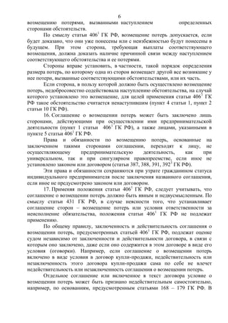 6
возмещению потерями, вызванными наступлением определенных
сторонами обстоятельств.
По смыслу статьи 4061
ГК РФ, возмещение потерь допускается, если
будет доказано, что они уже понесены или с неизбежностью будут понесены в
будущем. При этом сторона, требующая выплаты соответствующего
возмещения, должна доказать наличие причинной связи между наступлением
соответствующего обстоятельства и ее потерями.
Стороны вправе установить, в частности, такой порядок определения
размера потерь, по которому одна из сторон возмещает другой все возникшие у
нее потери, вызванные соответствующими обстоятельствами, или их часть.
Если сторона, в пользу которой должно быть осуществлено возмещение
потерь, недобросовестно содействовала наступлению обстоятельства, на случай
которого установлено это возмещение, для целей применения статьи 4061
ГК
РФ такое обстоятельство считается ненаступившим (пункт 4 статьи 1, пункт 2
статьи 10 ГК РФ).
16. Соглашение о возмещении потерь может быть заключено лишь
сторонами, действующими при осуществлении ими предпринимательской
деятельности (пункт 1 статьи 4061
ГК РФ), а также лицами, указанными в
пункте 5 статьи 4061
ГК РФ.
Права и обязанности по возмещению потерь, основанные на
заключенном такими сторонами соглашении, переходят к лицу, не
осуществляющему предпринимательскую деятельность, как при
универсальном, так и при сингулярном правопреемстве, если иное не
установлено законом или договором (статьи 387, 388, 391, 3923
ГК РФ).
Эти права и обязанности сохраняются при утрате гражданином статуса
индивидуального предпринимателя после заключения названного соглашения,
если иное не предусмотрено законом или договором.
17. Применяя положения статьи 4061
ГК РФ, следует учитывать, что
соглашение о возмещении потерь должно быть явным и недвусмысленным. По
смыслу статьи 431 ГК РФ, в случае неясности того, что устанавливает
соглашение сторон – возмещение потерь или условия ответственности за
неисполнение обязательства, положения статьи 4061
ГК РФ не подлежат
применению.
По общему правилу, заключенность и действительность соглашения о
возмещении потерь, предусмотренных статьей 4061
ГК РФ, подлежат оценке
судом независимо от заключенности и действительности договора, в связи с
которым оно заключено, даже если оно содержится в этом договоре в виде его
условия (оговорки). Например, если соглашение о возмещении потерь
включено в виде условия в договор купли-продажи, недействительность или
незаключенность этого договора купли-продажи сама по себе не влечет
недействительность или незаключенность соглашения о возмещении потерь.
Отдельное соглашение или включенное в текст договора условие о
возмещении потерь может быть признано недействительным самостоятельно,
например, по основаниям, предусмотренным статьями 168 – 179 ГК РФ. В
 