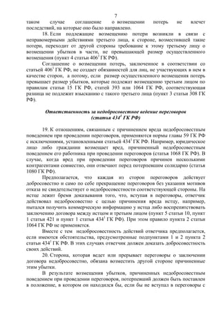 7
таком случае соглашение о возмещении потерь не влечет
последствий, на которые оно было направлено.
18. Если подлежащие возмещению потери возникли в связи с
неправомерными действиями третьего лица, к стороне, возместившей такие
потери, переходит от другой стороны требование к этому третьему лицу о
возмещении убытков в части, не превышающей размер осуществленного
возмещения (пункт 4 статьи 4061
ГК РФ).
Соглашение о возмещении потерь, заключенное в соответствии со
статьей 4061
ГК РФ, не создает обязанностей для лиц, не участвующих в нем в
качестве сторон, а потому, если размер осуществленного возмещения потерь
превышает размер убытков, которые подлежат возмещению третьим лицом по
правилам статьи 15 ГК РФ, статей 393 или 1064 ГК РФ, соответствующая
разница не подлежит взысканию с такого третьего лица (пункт 3 статьи 308 ГК
РФ).
Ответственность за недобросовестное ведение переговоров
(статья 4341
ГК РФ)
19. К отношениям, связанным с причинением вреда недобросовестным
поведением при проведении переговоров, применяются нормы главы 59 ГК РФ
с исключениями, установленными статьей 4341
ГК РФ. Например, юридическое
лицо либо гражданин возмещает вред, причиненный недобросовестным
поведением его работника при проведении переговоров (статья 1068 ГК РФ). В
случае, когда вред при проведении переговоров причинен несколькими
контрагентами совместно, они отвечают перед потерпевшим солидарно (статья
1080 ГК РФ).
Предполагается, что каждая из сторон переговоров действует
добросовестно и само по себе прекращение переговоров без указания мотивов
отказа не свидетельствует о недобросовестности соответствующей стороны. На
истце лежит бремя доказывания того, что, вступая в переговоры, ответчик
действовал недобросовестно с целью причинения вреда истцу, например,
пытался получить коммерческую информацию у истца либо воспрепятствовать
заключению договора между истцом и третьим лицом (пункт 5 статьи 10, пункт
1 статьи 421 и пункт 1 статьи 4341
ГК РФ). При этом правило пункта 2 статьи
1064 ГК РФ не применяется.
Вместе с тем недобросовестность действий ответчика предполагается,
если имеются обстоятельства, предусмотренные подпунктами 1 и 2 пункта 2
статьи 4341
ГК РФ. В этих случаях ответчик должен доказать добросовестность
своих действий.
20. Сторона, которая ведет или прерывает переговоры о заключении
договора недобросовестно, обязана возместить другой стороне причиненные
этим убытки.
В результате возмещения убытков, причиненных недобросовестным
поведением при проведении переговоров, потерпевший должен быть поставлен
в положение, в котором он находился бы, если бы не вступал в переговоры с
 