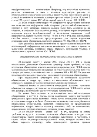8
недобросовестным контрагентом. Например, ему могут быть возмещены
расходы, понесенные в связи с ведением переговоров, расходы по
приготовлению к заключению договора, а также убытки, понесенные в связи с
утратой возможности заключить договор с третьим лицом (статья 15, пункт 2
статьи 393, пункт 3 статьи 4341
, абзац первый пункта 1 статьи 1064 ГК РФ).
21. Если стороне переговоров ее контрагентом представлена неполная
или недостоверная информация либо контрагент умолчал об обстоятельствах,
которые в силу характера договора должны были быть доведены до ее
сведения, и сторонами был заключен договор, эта сторона вправе потребовать
признания сделки недействительной и возмещения вызванных такой
недействительностью убытков (статьи 178 или 179 ГК РФ) либо использовать
способы защиты, специально предусмотренные для случаев нарушения
отдельных видов обязательств, например, статьями 495, 732, 804, 944 ГК РФ.
Если указанные действия контрагента по предоставлению неполной или
недостоверной информации послужили основанием для отказа стороны от
заключения договора, последняя вправе требовать возмещения убытков в
соответствии с пунктом 3 статьи 4341
ГК РФ.
Ответственность за неисполнение обязательства в натуре
22. Согласно пункту 1 статьи 3083
, статье 396 ГК РФ в случае
неисполнения должником обязательства кредитор вправе требовать по суду
исполнения обязательства в натуре, если иное не предусмотрено ГК РФ, иными
законами или договором либо не вытекает из существа обязательства. При этом
следует учитывать, что в соответствии со статьями 309 и 310 ГК РФ должник
не вправе произвольно отказаться от надлежащего исполнения обязательства.
При предъявлении кредитором иска об исполнении должником
обязательства в натуре суд, исходя из конкретных обстоятельств дела,
определяет, является ли такое исполнение объективно возможным.
Разрешая вопрос о допустимости понуждения должника исполнить
обязанность в натуре, суд учитывает не только положения ГК РФ, иного закона
или договора, но и существо соответствующего обязательства.
Не может быть отказано в удовлетворении иска об исполнении
обязательства в натуре в случае, когда надлежащая защита нарушенного
гражданского права истца возможна только путем понуждения ответчика к
исполнению в натуре и не будет обеспечена взысканием с ответчика убытков за
неисполнение обязательства, например, обязанностей по представлению
информации, которая имеется только у ответчика, либо по изготовлению
документации, которую правомочен составить только ответчик.
23. По смыслу пункта 1 статьи 3083
ГК РФ, кредитор не вправе
требовать по суду от должника исполнения обязательства в натуре, если
осуществление такого исполнения объективно невозможно, в частности, в
случае гибели индивидуально-определенной вещи, которую должник был
обязан передать кредитору, либо правомерного принятия органом
 