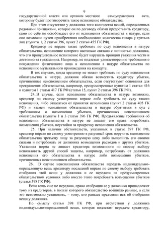 9
государственной власти или органом местного самоуправления акта,
которому будет противоречить такое исполнение обязательства.
При этом отсутствие у должника того количества вещей, определенных
родовыми признаками, которое он по договору обязан предоставить кредитору,
само по себе не освобождает его от исполнения обязательства в натуре, если
оно возможно путем приобретения необходимого количества товара у третьих
лиц (пункты 1, 2 статьи 396, пункт 2 статьи 455 ГК РФ).
Кредитор не вправе также требовать по суду исполнения в натуре
обязательства, исполнение которого настолько связано с личностью должника,
что его принудительное исполнение будет нарушать принцип уважения чести и
достоинства гражданина. Например, не подлежат удовлетворению требования о
понуждении физического лица к исполнению в натуре обязательства по
исполнению музыкального произведения на концерте.
В тех случаях, когда кредитор не может требовать по суду исполнения
обязательства в натуре, должник обязан возместить кредитору убытки,
причиненные неисполнением обязательства, если отсутствуют основания для
прекращения обязательства, например, предусмотренные пунктом 1 статьи 416
и пунктом 1 статьи 417 ГК РФ (статья 15, пункт 2 статьи 396 ГК РФ).
24. В случае, если исполнение обязательства в натуре возможно,
кредитор по своему усмотрению вправе либо требовать по суду такого
исполнения, либо отказаться от принятия исполнения (пункт 2 статьи 405 ГК
РФ) и взамен исполнения обязательства в натуре обратиться в суд с
требованием о возмещении убытков, причиненных неисполнением
обязательства (пункты 1 и 3 статьи 396 ГК РФ). Предъявление требования об
исполнении обязательства в натуре не лишает его права потребовать
возмещения убытков, неустойки за просрочку исполнения обязательства.
25. При наличии обстоятельств, указанных в статье 397 ГК РФ,
кредитор вправе по своему усмотрению в разумный срок поручить выполнение
обязательства третьему лицу за разумную цену либо выполнить его своими
силами и потребовать от должника возмещения расходов и других убытков.
Указанная норма не лишает кредитора возможности по своему выбору
использовать другой способ защиты, например, потребовать от должника
исполнения его обязательства в натуре либо возмещения убытков,
причиненных неисполнением обязательства.
26. В случае неисполнения обязательства передать индивидуально-
определенную вещь кредитору последний вправе по своему выбору требовать
отобрания этой вещи у должника и ее передачи на предусмотренных
обязательством условиях либо вместо этого потребовать возмещения убытков
(статья 398 ГК РФ).
Если вещь еще не передана, право отобрания ее у должника принадлежит
тому из кредиторов, в пользу которого обязательство возникло раньше, а если
это невозможно установить, – тому, кто раньше предъявил иск об отобрании
вещи у должника.
По смыслу статьи 398 ГК РФ, при отсутствии у должника
индивидуально-определенной вещи, которая подлежит передаче кредитору,
 