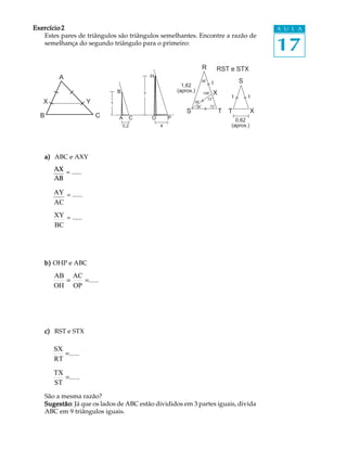 Exercício 2                                                                                                     A U L A


                                                                                                                17
   Estes pares de triângulos são triângulos semelhantes. Encontre a razão de
   semelhança do segundo triângulo para o primeiro:


                                                                               R          RST e STX
           A                                         H
                                                                               36
                                                                                     1               S
                                                                   1,62
                                   B                             (aprox.)      108       X
                                                 ?
                                                                                    72
                                                                                                 1       1
   X                   Y       1                                         36
                                                                          36         72
                                                                     S                       T   T          X
  B                        C       A         C       O       P                                     0,62
                                       0,2               4                                       (aprox.)




      a) ABC e AXY
         AX = ......
         AB

         AY = ......
         AC
         XY = ......
         BC




      b) OHP e ABC
         AB AC
           =   =.....
         OH OP




      c) RST e STX

         SX
            =.....
         RT
         TX
            =.....
         ST
      São a mesma razão?
      Sugestão Já que os lados de ABC estão divididos em 3 partes iguais, divida
      Sugestão:
      ABC em 9 triângulos iguais.
 