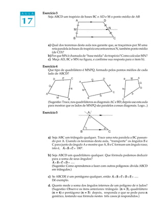 A U L A   Exercício 3


17
             Seja ABCD um trapézio de bases BC e AD e M o ponto médio de AB
                               A                   D

                                        M                           N


                                        B                               C

                a) Qual dos teoremas desta aula nos garante que, se traçarmos por M uma
                   reta paralela às bases do trapézio encontraremos N, também ponto médio
                   (de CD)?
                b) Por que MN é chamada de “base média” do trapézio? Como calcular MN?
                c) Meça AD, BC e MN na figura, e confirme sua resposta para o item b).

          Exercício 4
             Que tipo de quadrilátero é MNPQ, formado pelos pontos médios de cada
             lado de ABCD?
                    D       P       C                           D           B   M     A
                                                        Q
                                            A                                             Q
                Q                                                   P
                                    N                                       N             D
                                                M
                                                                        C
            A                                                                    P
                                                            N
                        M                           B
                                B                                           C
                (Sugestão: Trace, nos quadriláteros as diagonais AC e BD; depois use esta aula
                para mostrar que os lados de MNPQ são paralelos a essas diagonais. Logo...)

          Exercício 5                               A




                                            B                       C
                a) Seja ABC um triângulo qualquer. Trace uma reta paralela a BC passan-
                   do por A. Usando os teoremas desta aula, “transporte” os ângulos B e
                   C para junto do ângulo A e mostre que A, B e C formam um ângulo raso;
                            ∃  ∃ ∃
                   isto é, A + B + C = 180º.

                b) Seja ABCD um quadrilátero qualquer. Que fórmula podemos deduzir
                   para a soma de seus ângulos?
                    ∃  ∃ ∃     ∃
                   A + B + C + D = .....
                   (Sugestão: Como aprendemos a fazer com outros polígonos: divida ABCD
                   em triângulos.)

                                                           ∃   ∃ ∃     ∃ ∃
                c) Se ABCDE é um pentágono qualquer, então A + B + C + D + E = .....
                   Dê exemplo.
                d. Quanto mede a soma dos ângulos internos de um polígono de n lados?
                   (Sugestão: Observe os itens anteriores: triângulo (n = 3 quadrilátero
                                                                       n 3),
                   (n = 4 e pentágono (n = 5 depois, responda o que se pede para n
                    n 4)                 n 5)
                   genérico, testando sua fórmula nestes três casos já respondidos.)
 