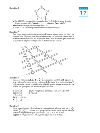 A
Exercício 6                                                                              A U L A


                                                                                         17
                                        B                 E



                                            C         D
    a) Se ABCDE é um pentágono regular, isto é, de lados iguais e ângulos
                     ∃   ∃ ∃     ∃ ∃
       iguais, então A + B + C + D + E = ............... (Rever o Exercício 5c
                                                                            5c.)
    b) Encontre os ângulos do triângulo ACD.
    c) Você já viu um triângulo semelhante a esse nesta aula?

Exercício 7
   Este mapa mostra quatro estradas paralelas que são cortadas por três vias
   transversais. Algumas das distâncias entre os cruzamentos dessas vias e
   estradas estão indicadas no mapa (em km), mas as outras precisam ser
   calculadas. Complete o mapa com as distâncias que faltam.




                                            y


                   20                                15

                                      12                      z
                          x
                                            18
                              15



Exercício 8                            a c
   Dados os números a , b , c e d , se b = d , escrevemos também a : b :: c : d (e lê-
   se: a está para b , assim como c está para d ). Em cada item abaixo, escreva V
   ou F conforme ele seja verdadeiro ou falso. Os quatro números dados são, na
   ordem em que aparecem, números proporcionais?

    a)   1:3 :: 2:4           (   ) (Que relação esta proporção tem com 1:2 :: 3:6?)
    b)   6:2 :: 3:1           (   ) (idem.)
    c)   3:1 :: 2:6           (    )
    d)   10:12 :: 20:26       (    )
    e)    1 1                 (    )
           : :: 3: 2
          2 3

Exercício 9
   Uma propriedade dos números proporcionais afirma que se a = c ,
            a c a+c                                             b d
   então = =        . Ilustre esta propriedade com uma figura e meça
            b d b+d
   todos os segmentos que aparecem: a, b, c, d, a + c e b+d.
   Sugestão “Pegue carona” em alguma figura da aula de hoje.
   Sugestão:
 