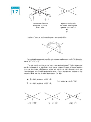 A U L A                         d

17                        a

                                b
                                         c                                                                                a            c




                      Duas varetas formam                                                                        Quanto mede cada
                       4 ângulos, opostos                                                                      um destes dois ângulos
                           dois a dois                                                                          opostos pelo vértice?
                                                                                                                      ∃
                                                                                                                      a =....
                                                                                                                      ∃
                                                                                                                      c =....


              Lembre: Como se mede um ângulo com transferidor:

                                                                           70 80
                                                                   50 60
                                                             40 45130 120 110 100 90 1
                                                                 0                     0
                                                         30 0 14                     80 0
                                                          15




                                                                                        11 0
                                                0 20




                                                                                          0 60
                                                     0




                                                                                           7
                                                  16




                                                                                             12
                                              17 0
                                                1




                                                                                                0 50
                                                                                                 13045 40 30 20 10 080
                                               0
                                             180




                                                                                                     140
                                                                                                          150 160 170
             Exemplo: O menor dos ângulos que estas retas formam mede 58º. O maior                                    1


          mede 180º - 58º=122º.

              “Por que ângulos opostos pelo vértice são sempre iguais?”, Tales se pergun-
          tou. Podemos explicar isso do seguinte modo, baseando-se na figura do transfe-
                            ∃   ∃
          ridor: os ângulos a e b formam juntos um ângulo de 180º (ângulo raso), que
          chamamos de ângulos suplementares (veja a figura abaixo); da mesma forma,
                    ∃  ∃
          também b e c são ângulos suplementares. Ou seja:


              ∃   ∃                ∃          ∃
              a + b = 180º ; então a = 180º - b
                                                                                                  ∃   ∃
                                                                                      Conclusão : a = c (C.Q.D.!)
              ∃
              b     ∃                ∃
                  + c = 180º ; então c = 180º -              ∃
                                                             b




             a                                                                         c                                      a                 c

                      b                                             b
                 ˆ ˆ        º
                 a + b = 180º                       ˆ ˆ        º
                                                    b + c = 180º                                                                        ˆ ˆ
                                                                                                                                  Logo: a = c
 