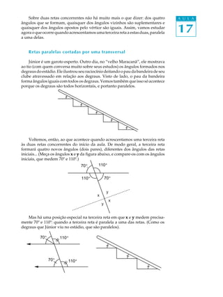 Sobre duas retas concorrentes não há muito mais o que dizer: dos quatro         A U L A


                                                                                    17
ângulos que se formam, quaisquer dos ângulos vizinhos são suplementares e
quaisquer dos ângulos opostos pelo vértice são iguais. Assim, vamos estudar
agora o que ocorre quando acrescentamos uma terceira reta a estas duas, paralela
a uma delas.


    Retas paralelas cortadas por uma transversal

     Júnior é um garoto esperto. Outro dia, no “velho Maracanã”, ele mostrava
ao tio (com quem conversa muito sobre seus estudos) os ângulos formados nos
degraus do estádio. Ele ilustrou seu raciocínio deitando o pau da bandeira de seu
clube atravessado em relação aos degraus. Visto de lado, o pau da bandeira
forma ângulos iguais com todos os degraus. Vemos também que isso só acontece
porque os degraus são todos horizontais, e portanto paralelos.




     Voltemos, então, ao que acontece quando acrescentamos uma terceira reta
às duas retas concorrentes do início da aula. De modo geral, a terceira reta
formará quatro novos ângulos (dois pares), diferentes dos ângulos das retas
iniciais... (Meça os ângulos x e y da figura abaixo, e compare-os com os ângulos
iniciais, que medem 70º e 110º.)
                                   70 º      110 º
                                    70º       110º

                                        110 º
                                         110º       70ºº
                                                    70


                                                        y
                                                x
                                                            x
                                                    y


   Mas há uma posição especial na terceira reta em que x e y medem precisa-
mente 70º e 110º: quando a terceira reta é paralela a uma das retas. (Como os
degraus que Júnior viu no estádio, que são paralelos).

          70ºº
          70            110 º
                        110º




                 70ºº
                 70             110 º
                                110º
 