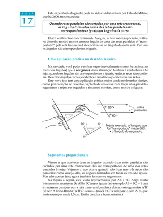 A U L A       Esta experiência do garoto pode ter sido vivida também por Tales de Mileto,


17
          que há 2600 anos enunciou:

               Quando retas paralelas são cortadas por uma reta transversal,
                   os ângulos formados numa das retas paralelas são
                     correspondentes e iguais aos ângulos da outra.

              É fácil verificar isso concretamente. A seguir, o item sobre a aplicação prática
          no desenho técnico mostra como o ângulo de uma das retas paralelas é “trans-
          portado” pela reta transversal até encaixar-se no ângulo da outra reta. Por isso
          os ângulos são correspondentes e iguais.


              Uma aplicação prática no desenho técnico

               Na verdade, você pode verificar experimentalmente (como fez acima, ao
          medir os ângulos) que a recíproca desta afirmação também é verdadeira. Ou
          seja: quando os ângulos são correspondentes e iguais, então as retas são parale-
          las. Desenhe ângulos correspondentes e constate o paralelismo das retas.
               Este novo fato tem uma aplicação prática muito usada no desenho técnico,
          como, por exemplo, no desenho da planta de uma casa. Para traçar retas paralelas
          seguramos a régua e o esquadro e riscamos as retas, como mostra a figura:




                                                              60 º
                                                              60¼                    retas
                                                                                   paralelas
                                                                 60 º
                                                                 60¼

                                        60 º
                                         60¼         30 º
                                                     30¼
                                                            Neste exemplo, o ‰ngulo que
                                                            foi "transportado" mede 60¼:
                                                              • o ‰ngulo do esquadro.
                                         90¼
                                          90 º




              Segmentos proporcionais

               Vimos o que acontece com os ângulos quando duas retas parelelas são
          cortadas por uma reta transversal: eles são transportados de uma das retas
          paralelas à outra. Vejamos o que ocorre quando não duas mas três retas são
          paralelas: como você já sabe, os ângulos formados em todas as três são iguais.
          Mas não apenas isso; agora também formam-se segmentos.
               Na figura a seguir, eles estão representados por AB e BC. Algo muito
          interessante aconteceu. Se AB e BC forem iguais (no exemplo AB = BC = 1 cm)
          e traçarmos qualquer outra reta transversal, então os dois novos segmentos A’B’
          (lê-se: “A linha, B linha”) e B’C’-serão.... (meça B’C’; e compare-o com A’B’, que
          neste exemplo mede 1,5 cm. Então conclua a frase anterior.)
 