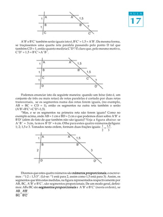 A U L A


                                                                                       17
                              A               A'        1,5
                         1

                              B                         B'
                      1                                       ?

                             C                                 C'

    A’B’ e B’C’ também serão iguais isto é, B’C’ = 1,5 = A’B’. Da mesma forma,
se traçássemos uma quarta reta paralela passando pelo ponto D tal que
também CD = 1, então quanto mediria C’D’? É claro que, pelo mesmo motivo,
C’D’ = 1,5 = B’C’= A ’ B ’ .


                             A            A'       1,5
                     1

                          B                         B'
                  1                                           1,5
                          C                                   C'
                  1                                                      ?
                         D                                              D'

     Podemos enunciar isto da seguinte maneira: quando um feixe (isto é, um
conjunto de três ou mais retas) de retas paralelas é cortado por duas retas
transversais, se os segmentos numa das retas forem iguais, (no exemplo,
AB = BC = CD = 1), então os segmentos na outra reta também o serão
(A’B’=B’C’=C’D’=1,5).
     “Mas, e se os segmentos na primeira reta não forem iguais? Como no
exemplo acima, onde AB = 1 cm e BD = 2 cm o que podemos dizer sobre A’B’ e
B’D’ (além do fato de que também não são iguais)? Veja a figura abaixo: se
A ’ B ’ = 3 cm, t e m o s B ’ D ’ = 6 cm. Olhe para estes quatro números da figura:
1; 2; 1,5 e 3. Tomados nesta ordem, formam duas frações iguais: 1 = 1, 5 .
                                                                    2    3

                         A               A'        1,5
                 1

                         B                         B'
                 2                                                  3


                      D                                                 D'



   Dizemos que estes quatro números são números proporcionais , e escreve-
mos : “1:2 :: 1,5:3”. (Lê-se: “1 está para 2, assim como 1,5 está para 3). Assim, os
segmentos que têm estas medidas, na figura representados respectivamente por
AB, BC, A’B’ e B’C’, são segmentos proporcionais. De um modo geral, defini-
mos: AB e BC são segmentos proporcionais a A’B’ e B’C’ (nesta ordem), se
AB A'B' .
   =
BC B'C'
 