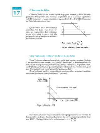 A U L A
              O Teorema de Tales
17            Como se pôde ver na última figura da página anterior, o feixe de retas
          paralelas “transporta” uma razão de segmentos: ali, a razão dos segmentos
                            1                                               3
          AB e BC (no caso, 2 ) é igual à razão dos segmentos A’B’ e B’C’ ( 6 ). O Teorema
          de Tales fala exatamente isso:

                                                        a                   a'
              Quando três retas paralelas são
          cortadas por duas retas transver-
          sais, os segmentos determinados               b                          b'
          numa das retas transversais são
          proporcionais aos segmentos deter-
          minados na outra.
                                                                            a a'
                                                        Teorema de Tales:    =
                                                                            b b'
                                                        (se as três retas forem paralelas.)




              Uma “aplicação rendosa” do Teorema de Tales

              Dona Tetê quer saber qual entre dois crediários é o mais vantajoso. Na Loja
          X um aparelho de som custa R$ 410,00 à vista. Já na Loja Y, o mesmo aparelho de
          som sai por duas parcelas a primeira de R$ 200,00 e a segunda, no próximo mês,
          de R$ 231,00. Considerando que a inflação prevista é de 5% no próximo mês, qual
          dos dois crediários sai mais “em conta” para dona Tetê?
              Dona Tetê pode resolver este problema com um gráfico, se quiser visualizar
          os números com que está trabalhando. Veja como:


                        Valor daqui
                       a 1 m•s (R$)


                                   231
                                                Quanto valem 240, hoje?

                                   105



                                          100       x       Valor hoje (R$)

                       Note: inflação = 5%




              Os valores em reais no próximo mês serão proporcionais aos valores de
          hoje devido à inflação. Assim se chamamos de x o valor correspondente hoje
          aos R$ 231,00 do próximo mês, podemos escrever: 100 = 105
                                                              x   231
 
