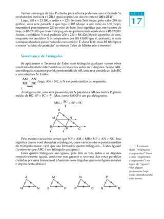 Temos uma regra de três. Portanto, para achar x podemos usar a fórmula “o        A U L A


                                                                                     17
produto dos meios (x e 105 é igual ao produto dos extremos (100 e 231
                     x 105)                                     100 231)”.
    Logo, 105 x = 23.100, e então x = 220. Se dona Tetê traçar, pelo valor 240 do
gráfico, uma reta paralela à que liga o 105 (daqui a um mês) ao 100 (hoje),
encontrará precisamente 220 no eixo do hoje. Isso significa que, em valores de
hoje, os R$ 231,00 que dona Tetê pagaria no próximo mês equivalem a R$ 220,00.
Assim, o crediário Y está pedindo 200 + 220 = R$ 420,00 pelo aparelho de som,
enquanto no crediário X o compramos por R$ 410,00 que é, portanto, o mais
vantajoso dos dois para o bolso do consumidor. É, dona Tetê: mais R$ 10,00 para
o nosso “crédito de gratidão” ao mestre Tales de Mileto, não é mesmo?


    Semelhança de Triângulos

    Se aplicarmos o Teorema de Tales num triângulo qualquer vamor obter
resultados bastante interessantes e reveladores sobre os triângulos. Sendo ABC
um triângulo, traçamos por M, ponto médio de AB, uma reta paralela ao lado BC
e encontramos N. Então:
     AM AN
       =   ; logo, AN = NC, e N é o ponto médio do segmento.
     MB NC
        {




   1
   Analogamente, uma reta passando por N paralela a AB nos indica P, ponto
médio de BC: BP = PC = BC . Mas, como BMNP é um paralelogramo,
                            2

                                MN = BC = BP = PC
                                      2
                                 A

                                M         N

                            B
                                      P           C


    Pelo mesmo raciocínio vemos que NP = AM = MB e MP = AN = NC. Isso
significa que se você desenhar o triângulo, cujos vértices são os pontos médios
do triângulo maior, verá que são formados quatro triângulos... Todos iguais!               É comum
(Lembre-se que ABC é um triângulo qualquer.)                                        dizer “triângulos
    Estes quatro triângulos são iguais, pois têm os três lados e os ângulos         congruentes” (bem
respectivamente iguais, conforme nos garante o teorema das retas paralelas          como “segmentos
cortadas por uma transversal. (Assinale esses ângulos iguais na figura anterior     congruentes”) no
e depois nesta abaixo.)                                                             lugar de “iguais”.
                                                                                    Mas alguns
                                                                                    professores hoje
                                                                                    estão abandonando
       A                        M                 N                  P              este termo.


   M            N       B             P       P           C      N            M
 