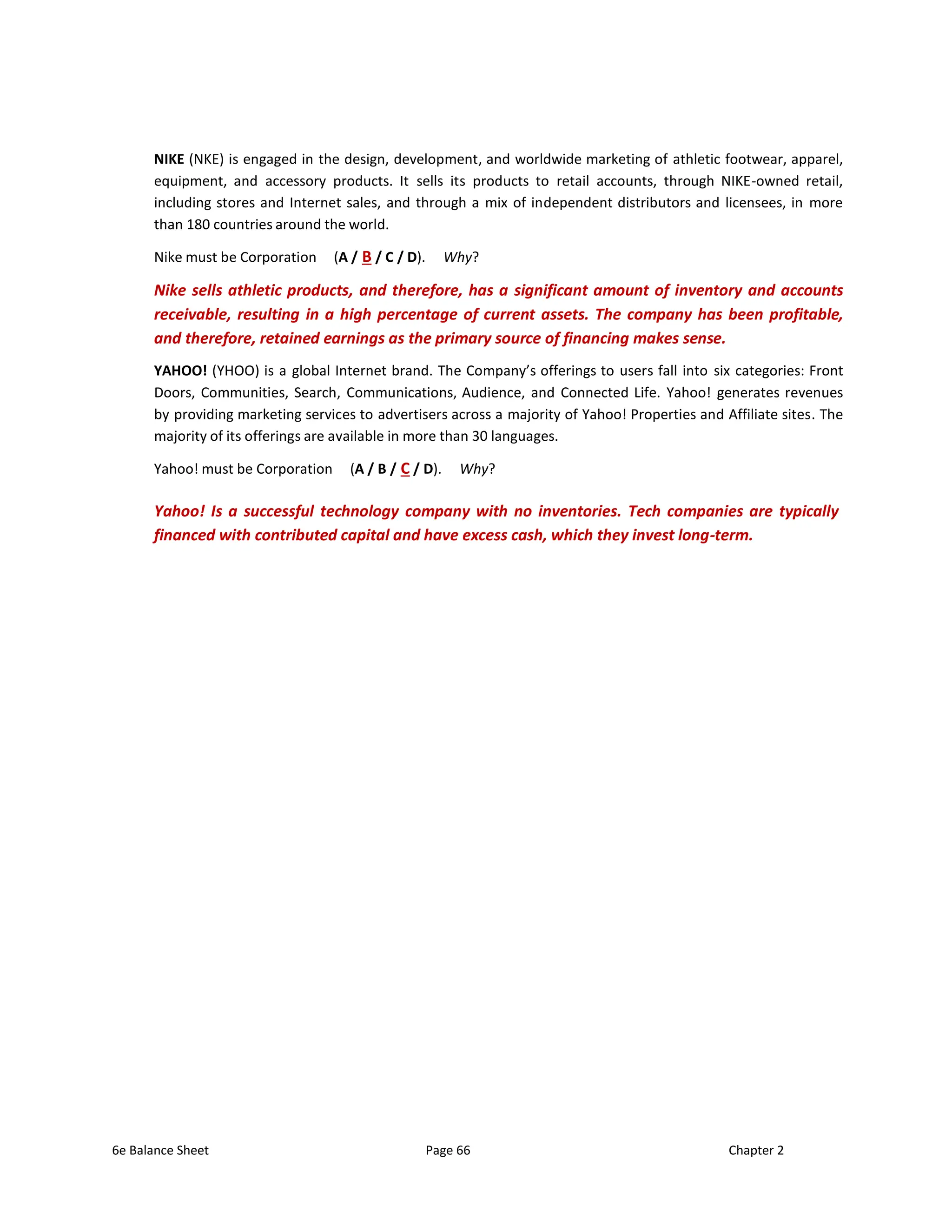 6e Balance Sheet Page 66 Chapter 2
NIKE (NKE) is engaged in the design, development, and worldwide marketing of athletic footwear, apparel,
equipment, and accessory products. It sells its products to retail accounts, through NIKE-owned retail,
including stores and Internet sales, and through a mix of independent distributors and licensees, in more
than 180 countries around the world.
Nike must be Corporation (A / B / C / D). Why?
Nike sells athletic products, and therefore, has a significant amount of inventory and accounts
receivable, resulting in a high percentage of current assets. The company has been profitable,
and therefore, retained earnings as the primary source of financing makes sense.
YAHOO! (YHOO) is a global Internet brand. The Company’s offerings to users fall into six categories: Front
Doors, Communities, Search, Communications, Audience, and Connected Life. Yahoo! generates revenues
by providing marketing services to advertisers across a majority of Yahoo! Properties and Affiliate sites. The
majority of its offerings are available in more than 30 languages.
Yahoo! must be Corporation (A / B / C / D). Why?
Yahoo! Is a successful technology company with no inventories. Tech companies are typically
financed with contributed capital and have excess cash, which they invest long-term.
 