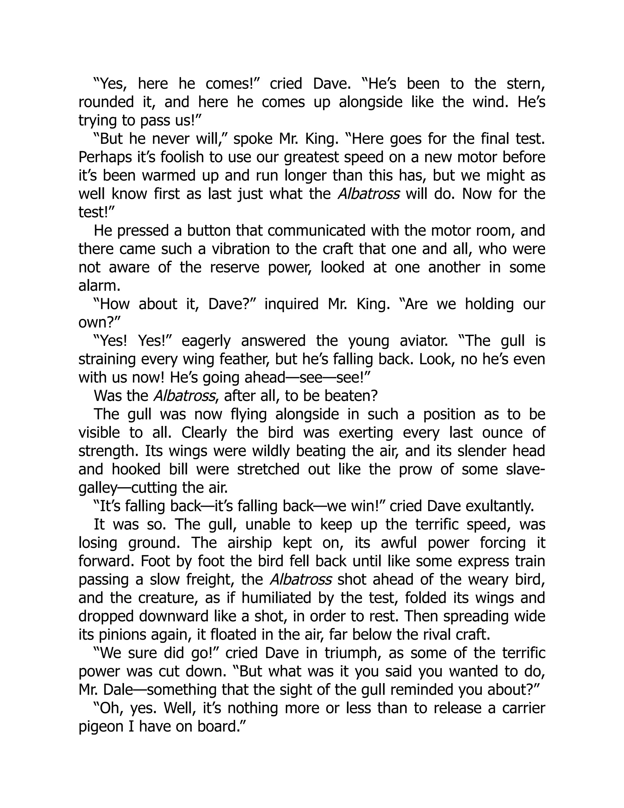 “Yes, here he comes!” cried Dave. “He’s been to the stern,
rounded it, and here he comes up alongside like the wind. He’s
trying to pass us!”
“But he never will,” spoke Mr. King. “Here goes for the final test.
Perhaps it’s foolish to use our greatest speed on a new motor before
it’s been warmed up and run longer than this has, but we might as
well know first as last just what the Albatross will do. Now for the
test!”
He pressed a button that communicated with the motor room, and
there came such a vibration to the craft that one and all, who were
not aware of the reserve power, looked at one another in some
alarm.
“How about it, Dave?” inquired Mr. King. “Are we holding our
own?”
“Yes! Yes!” eagerly answered the young aviator. “The gull is
straining every wing feather, but he’s falling back. Look, no he’s even
with us now! He’s going ahead—see—see!”
Was the Albatross, after all, to be beaten?
The gull was now flying alongside in such a position as to be
visible to all. Clearly the bird was exerting every last ounce of
strength. Its wings were wildly beating the air, and its slender head
and hooked bill were stretched out like the prow of some slave-
galley—cutting the air.
“It’s falling back—it’s falling back—we win!” cried Dave exultantly.
It was so. The gull, unable to keep up the terrific speed, was
losing ground. The airship kept on, its awful power forcing it
forward. Foot by foot the bird fell back until like some express train
passing a slow freight, the Albatross shot ahead of the weary bird,
and the creature, as if humiliated by the test, folded its wings and
dropped downward like a shot, in order to rest. Then spreading wide
its pinions again, it floated in the air, far below the rival craft.
“We sure did go!” cried Dave in triumph, as some of the terrific
power was cut down. “But what was it you said you wanted to do,
Mr. Dale—something that the sight of the gull reminded you about?”
“Oh, yes. Well, it’s nothing more or less than to release a carrier
pigeon I have on board.”
 