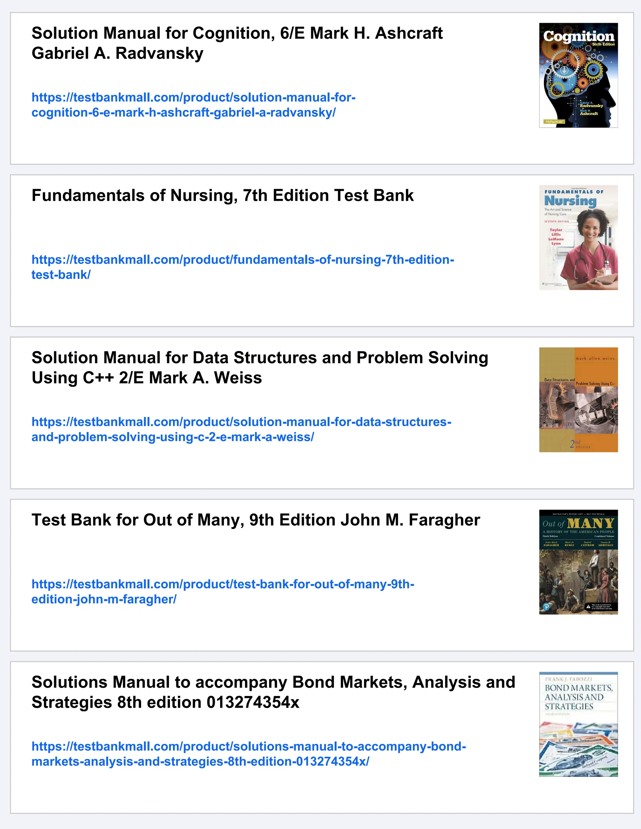 Solution Manual for Cognition, 6/E Mark H. Ashcraft
Gabriel A. Radvansky
https://testbankmall.com/product/solution-manual-for-
cognition-6-e-mark-h-ashcraft-gabriel-a-radvansky/
Fundamentals of Nursing, 7th Edition Test Bank
https://testbankmall.com/product/fundamentals-of-nursing-7th-edition-
test-bank/
Solution Manual for Data Structures and Problem Solving
Using C++ 2/E Mark A. Weiss
https://testbankmall.com/product/solution-manual-for-data-structures-
and-problem-solving-using-c-2-e-mark-a-weiss/
Test Bank for Out of Many, 9th Edition John M. Faragher
https://testbankmall.com/product/test-bank-for-out-of-many-9th-
edition-john-m-faragher/
Solutions Manual to accompany Bond Markets, Analysis and
Strategies 8th edition 013274354x
https://testbankmall.com/product/solutions-manual-to-accompany-bond-
markets-analysis-and-strategies-8th-edition-013274354x/
 