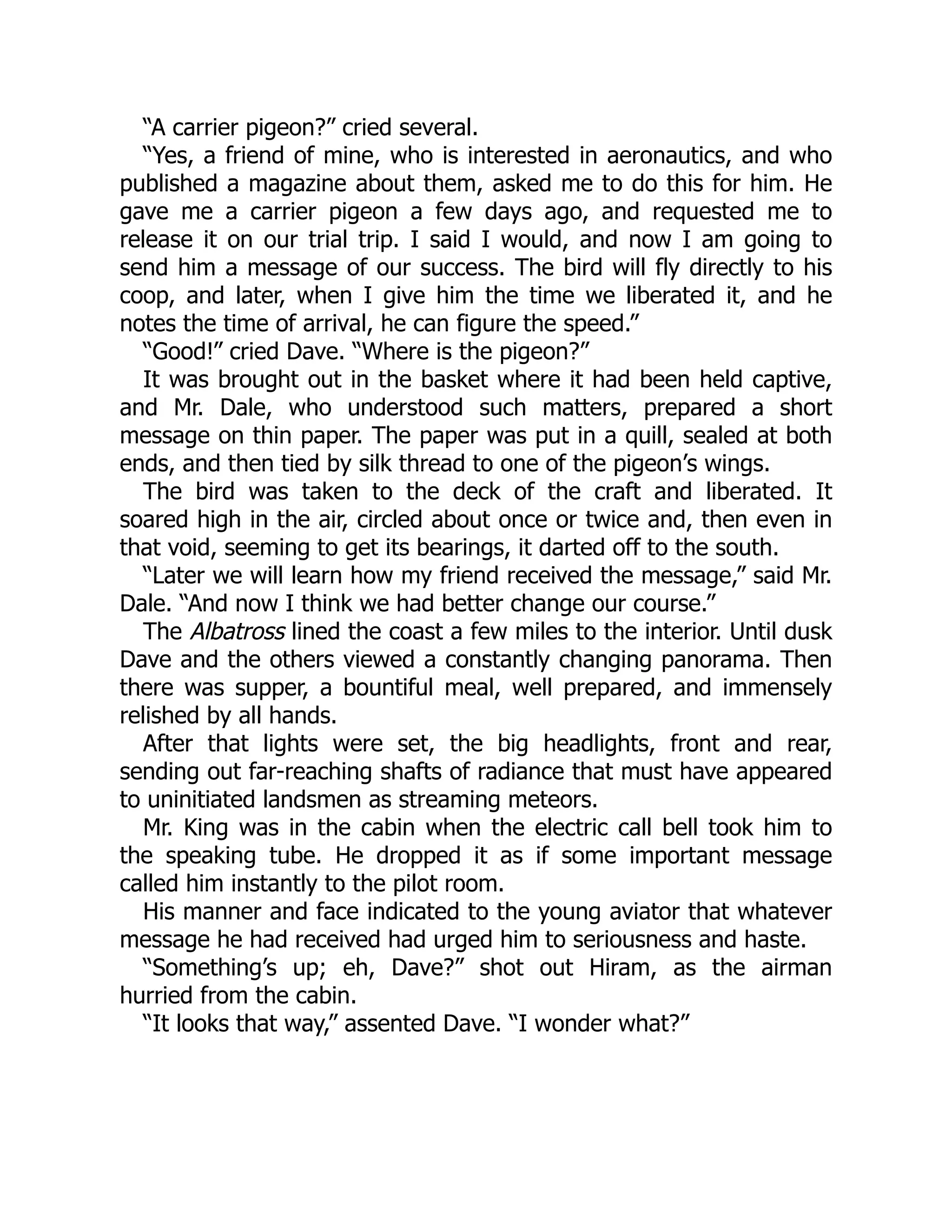 “A carrier pigeon?” cried several.
“Yes, a friend of mine, who is interested in aeronautics, and who
published a magazine about them, asked me to do this for him. He
gave me a carrier pigeon a few days ago, and requested me to
release it on our trial trip. I said I would, and now I am going to
send him a message of our success. The bird will fly directly to his
coop, and later, when I give him the time we liberated it, and he
notes the time of arrival, he can figure the speed.”
“Good!” cried Dave. “Where is the pigeon?”
It was brought out in the basket where it had been held captive,
and Mr. Dale, who understood such matters, prepared a short
message on thin paper. The paper was put in a quill, sealed at both
ends, and then tied by silk thread to one of the pigeon’s wings.
The bird was taken to the deck of the craft and liberated. It
soared high in the air, circled about once or twice and, then even in
that void, seeming to get its bearings, it darted off to the south.
“Later we will learn how my friend received the message,” said Mr.
Dale. “And now I think we had better change our course.”
The Albatross lined the coast a few miles to the interior. Until dusk
Dave and the others viewed a constantly changing panorama. Then
there was supper, a bountiful meal, well prepared, and immensely
relished by all hands.
After that lights were set, the big headlights, front and rear,
sending out far-reaching shafts of radiance that must have appeared
to uninitiated landsmen as streaming meteors.
Mr. King was in the cabin when the electric call bell took him to
the speaking tube. He dropped it as if some important message
called him instantly to the pilot room.
His manner and face indicated to the young aviator that whatever
message he had received had urged him to seriousness and haste.
“Something’s up; eh, Dave?” shot out Hiram, as the airman
hurried from the cabin.
“It looks that way,” assented Dave. “I wonder what?”
 