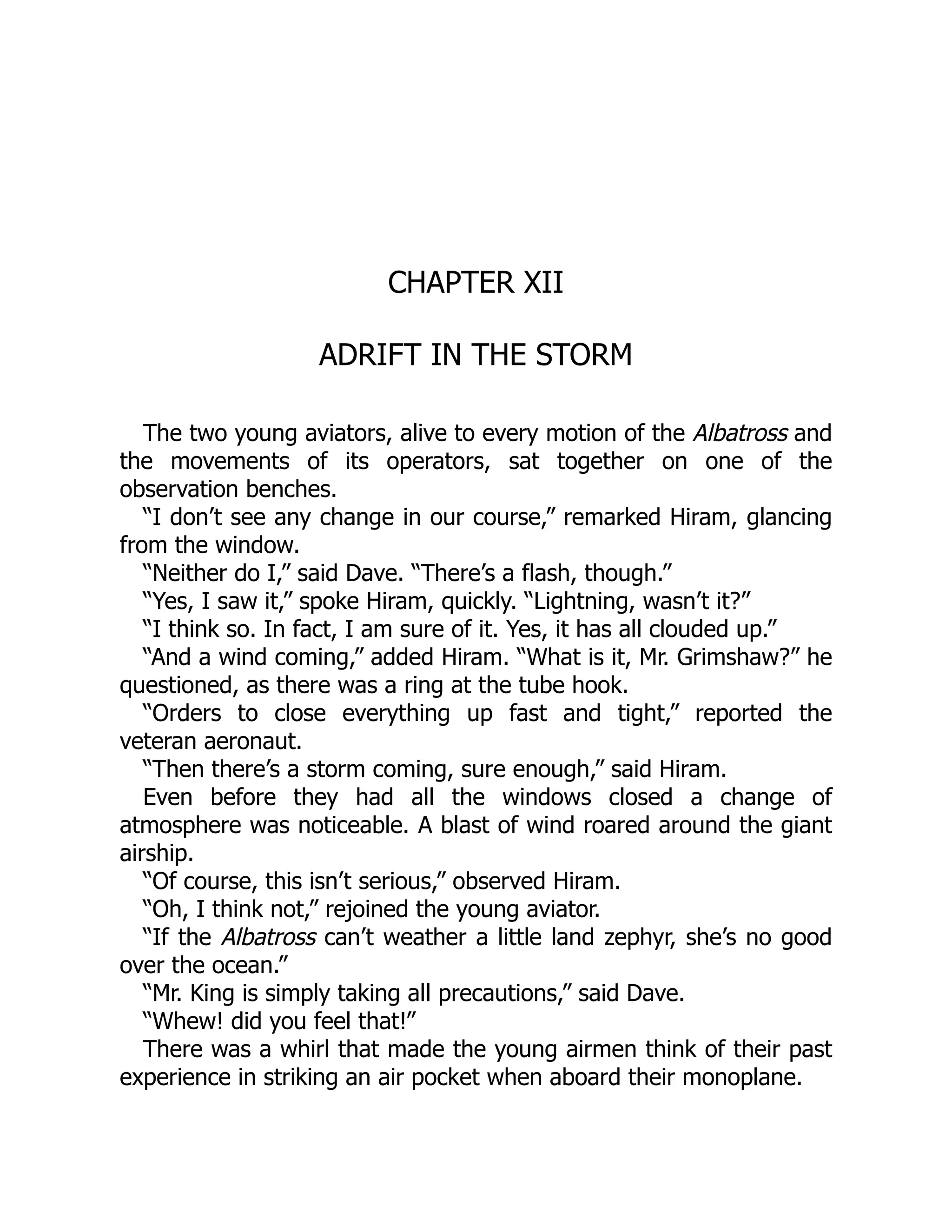 CHAPTER XII
ADRIFT IN THE STORM
The two young aviators, alive to every motion of the Albatross and
the movements of its operators, sat together on one of the
observation benches.
“I don’t see any change in our course,” remarked Hiram, glancing
from the window.
“Neither do I,” said Dave. “There’s a flash, though.”
“Yes, I saw it,” spoke Hiram, quickly. “Lightning, wasn’t it?”
“I think so. In fact, I am sure of it. Yes, it has all clouded up.”
“And a wind coming,” added Hiram. “What is it, Mr. Grimshaw?” he
questioned, as there was a ring at the tube hook.
“Orders to close everything up fast and tight,” reported the
veteran aeronaut.
“Then there’s a storm coming, sure enough,” said Hiram.
Even before they had all the windows closed a change of
atmosphere was noticeable. A blast of wind roared around the giant
airship.
“Of course, this isn’t serious,” observed Hiram.
“Oh, I think not,” rejoined the young aviator.
“If the Albatross can’t weather a little land zephyr, she’s no good
over the ocean.”
“Mr. King is simply taking all precautions,” said Dave.
“Whew! did you feel that!”
There was a whirl that made the young airmen think of their past
experience in striking an air pocket when aboard their monoplane.
 