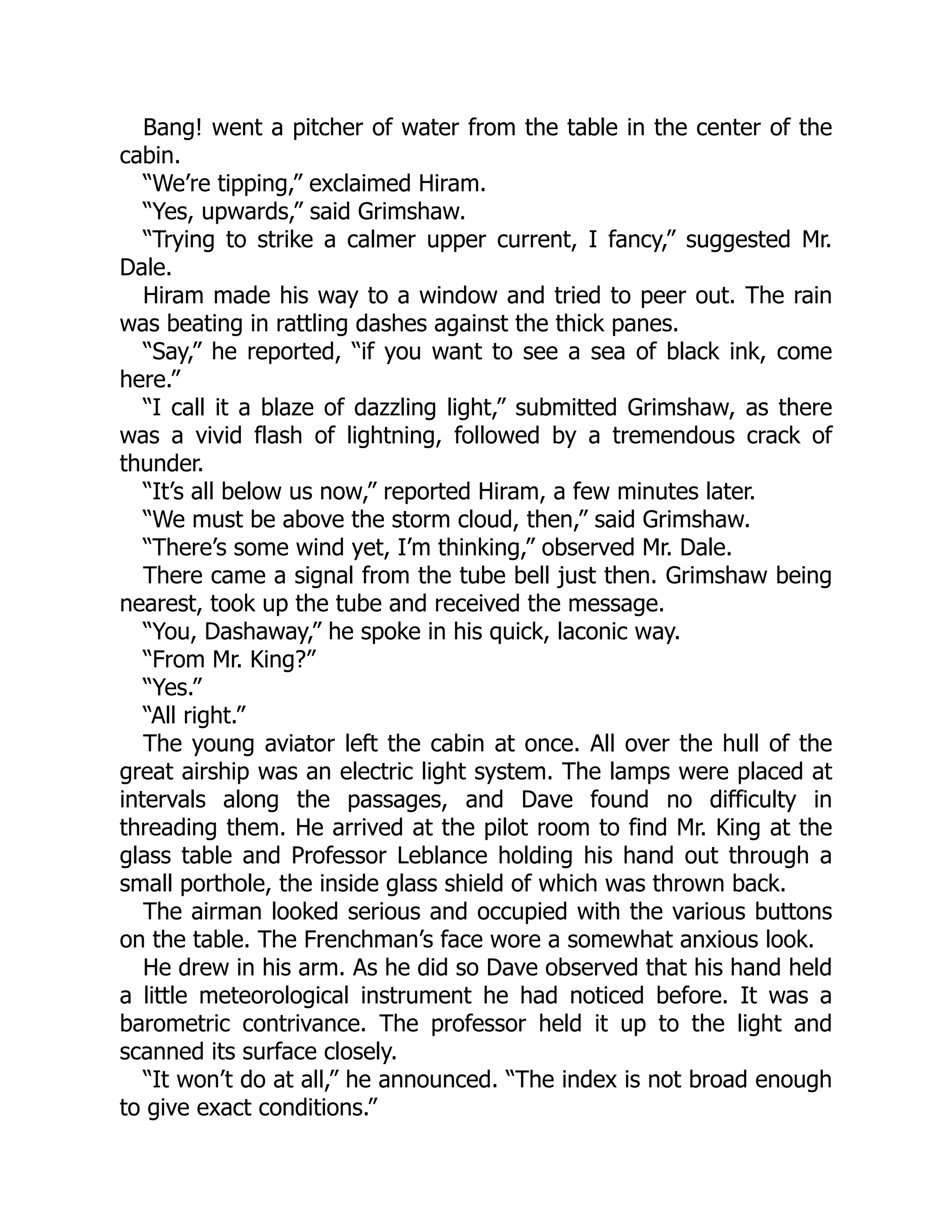 Bang! went a pitcher of water from the table in the center of the
cabin.
“We’re tipping,” exclaimed Hiram.
“Yes, upwards,” said Grimshaw.
“Trying to strike a calmer upper current, I fancy,” suggested Mr.
Dale.
Hiram made his way to a window and tried to peer out. The rain
was beating in rattling dashes against the thick panes.
“Say,” he reported, “if you want to see a sea of black ink, come
here.”
“I call it a blaze of dazzling light,” submitted Grimshaw, as there
was a vivid flash of lightning, followed by a tremendous crack of
thunder.
“It’s all below us now,” reported Hiram, a few minutes later.
“We must be above the storm cloud, then,” said Grimshaw.
“There’s some wind yet, I’m thinking,” observed Mr. Dale.
There came a signal from the tube bell just then. Grimshaw being
nearest, took up the tube and received the message.
“You, Dashaway,” he spoke in his quick, laconic way.
“From Mr. King?”
“Yes.”
“All right.”
The young aviator left the cabin at once. All over the hull of the
great airship was an electric light system. The lamps were placed at
intervals along the passages, and Dave found no difficulty in
threading them. He arrived at the pilot room to find Mr. King at the
glass table and Professor Leblance holding his hand out through a
small porthole, the inside glass shield of which was thrown back.
The airman looked serious and occupied with the various buttons
on the table. The Frenchman’s face wore a somewhat anxious look.
He drew in his arm. As he did so Dave observed that his hand held
a little meteorological instrument he had noticed before. It was a
barometric contrivance. The professor held it up to the light and
scanned its surface closely.
“It won’t do at all,” he announced. “The index is not broad enough
to give exact conditions.”
 
