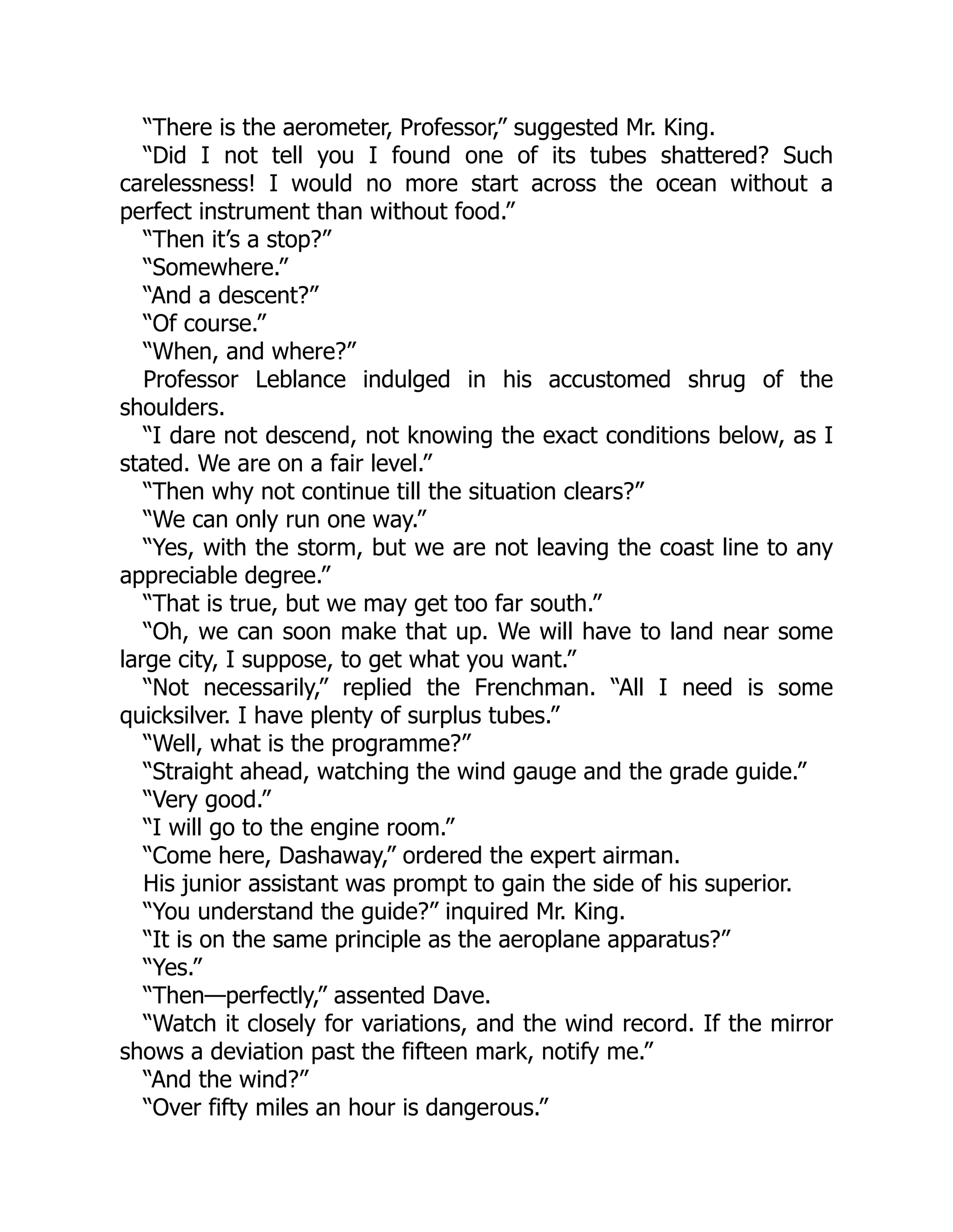 “There is the aerometer, Professor,” suggested Mr. King.
“Did I not tell you I found one of its tubes shattered? Such
carelessness! I would no more start across the ocean without a
perfect instrument than without food.”
“Then it’s a stop?”
“Somewhere.”
“And a descent?”
“Of course.”
“When, and where?”
Professor Leblance indulged in his accustomed shrug of the
shoulders.
“I dare not descend, not knowing the exact conditions below, as I
stated. We are on a fair level.”
“Then why not continue till the situation clears?”
“We can only run one way.”
“Yes, with the storm, but we are not leaving the coast line to any
appreciable degree.”
“That is true, but we may get too far south.”
“Oh, we can soon make that up. We will have to land near some
large city, I suppose, to get what you want.”
“Not necessarily,” replied the Frenchman. “All I need is some
quicksilver. I have plenty of surplus tubes.”
“Well, what is the programme?”
“Straight ahead, watching the wind gauge and the grade guide.”
“Very good.”
“I will go to the engine room.”
“Come here, Dashaway,” ordered the expert airman.
His junior assistant was prompt to gain the side of his superior.
“You understand the guide?” inquired Mr. King.
“It is on the same principle as the aeroplane apparatus?”
“Yes.”
“Then—perfectly,” assented Dave.
“Watch it closely for variations, and the wind record. If the mirror
shows a deviation past the fifteen mark, notify me.”
“And the wind?”
“Over fifty miles an hour is dangerous.”
 