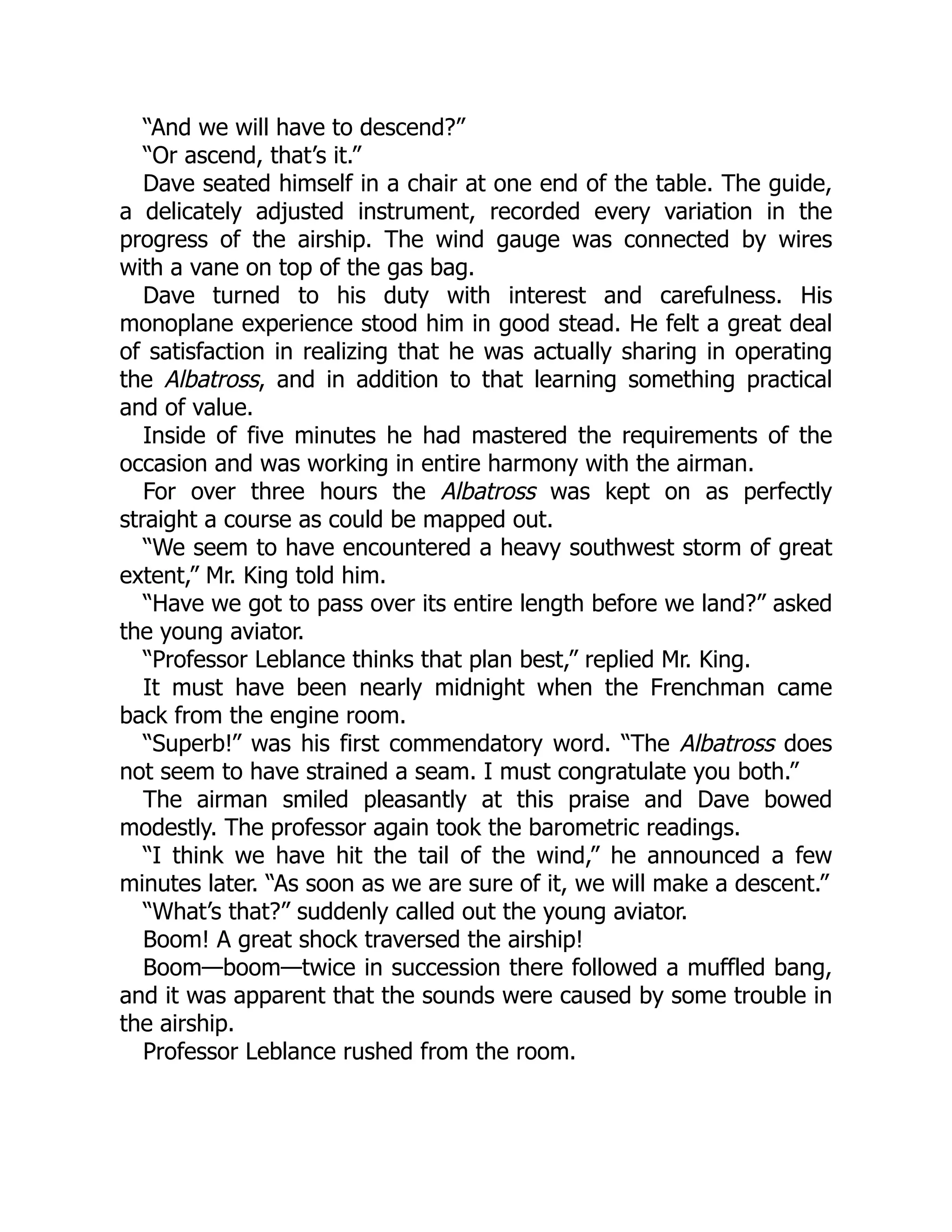 “And we will have to descend?”
“Or ascend, that’s it.”
Dave seated himself in a chair at one end of the table. The guide,
a delicately adjusted instrument, recorded every variation in the
progress of the airship. The wind gauge was connected by wires
with a vane on top of the gas bag.
Dave turned to his duty with interest and carefulness. His
monoplane experience stood him in good stead. He felt a great deal
of satisfaction in realizing that he was actually sharing in operating
the Albatross, and in addition to that learning something practical
and of value.
Inside of five minutes he had mastered the requirements of the
occasion and was working in entire harmony with the airman.
For over three hours the Albatross was kept on as perfectly
straight a course as could be mapped out.
“We seem to have encountered a heavy southwest storm of great
extent,” Mr. King told him.
“Have we got to pass over its entire length before we land?” asked
the young aviator.
“Professor Leblance thinks that plan best,” replied Mr. King.
It must have been nearly midnight when the Frenchman came
back from the engine room.
“Superb!” was his first commendatory word. “The Albatross does
not seem to have strained a seam. I must congratulate you both.”
The airman smiled pleasantly at this praise and Dave bowed
modestly. The professor again took the barometric readings.
“I think we have hit the tail of the wind,” he announced a few
minutes later. “As soon as we are sure of it, we will make a descent.”
“What’s that?” suddenly called out the young aviator.
Boom! A great shock traversed the airship!
Boom—boom—twice in succession there followed a muffled bang,
and it was apparent that the sounds were caused by some trouble in
the airship.
Professor Leblance rushed from the room.
 