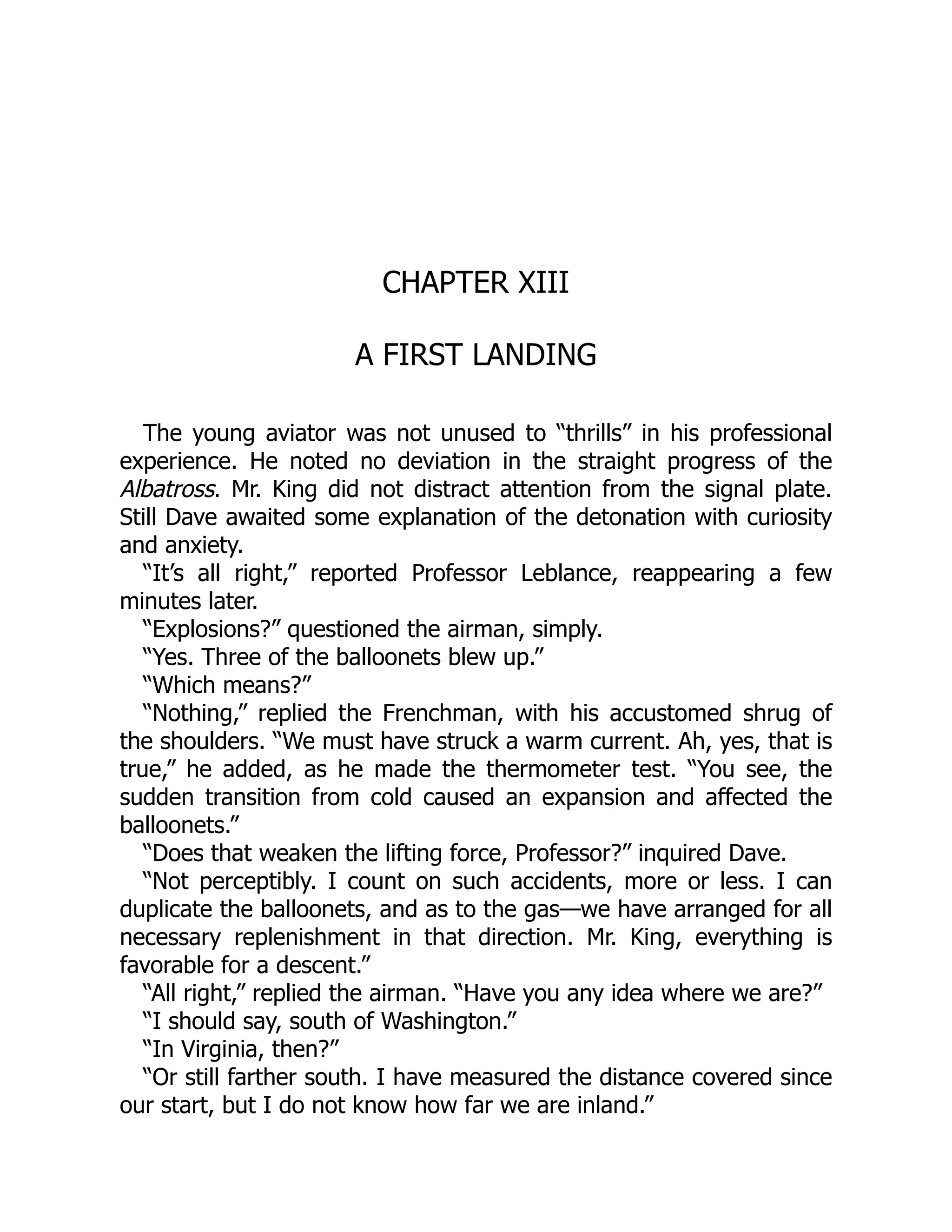 CHAPTER XIII
A FIRST LANDING
The young aviator was not unused to “thrills” in his professional
experience. He noted no deviation in the straight progress of the
Albatross. Mr. King did not distract attention from the signal plate.
Still Dave awaited some explanation of the detonation with curiosity
and anxiety.
“It’s all right,” reported Professor Leblance, reappearing a few
minutes later.
“Explosions?” questioned the airman, simply.
“Yes. Three of the balloonets blew up.”
“Which means?”
“Nothing,” replied the Frenchman, with his accustomed shrug of
the shoulders. “We must have struck a warm current. Ah, yes, that is
true,” he added, as he made the thermometer test. “You see, the
sudden transition from cold caused an expansion and affected the
balloonets.”
“Does that weaken the lifting force, Professor?” inquired Dave.
“Not perceptibly. I count on such accidents, more or less. I can
duplicate the balloonets, and as to the gas—we have arranged for all
necessary replenishment in that direction. Mr. King, everything is
favorable for a descent.”
“All right,” replied the airman. “Have you any idea where we are?”
“I should say, south of Washington.”
“In Virginia, then?”
“Or still farther south. I have measured the distance covered since
our start, but I do not know how far we are inland.”
 