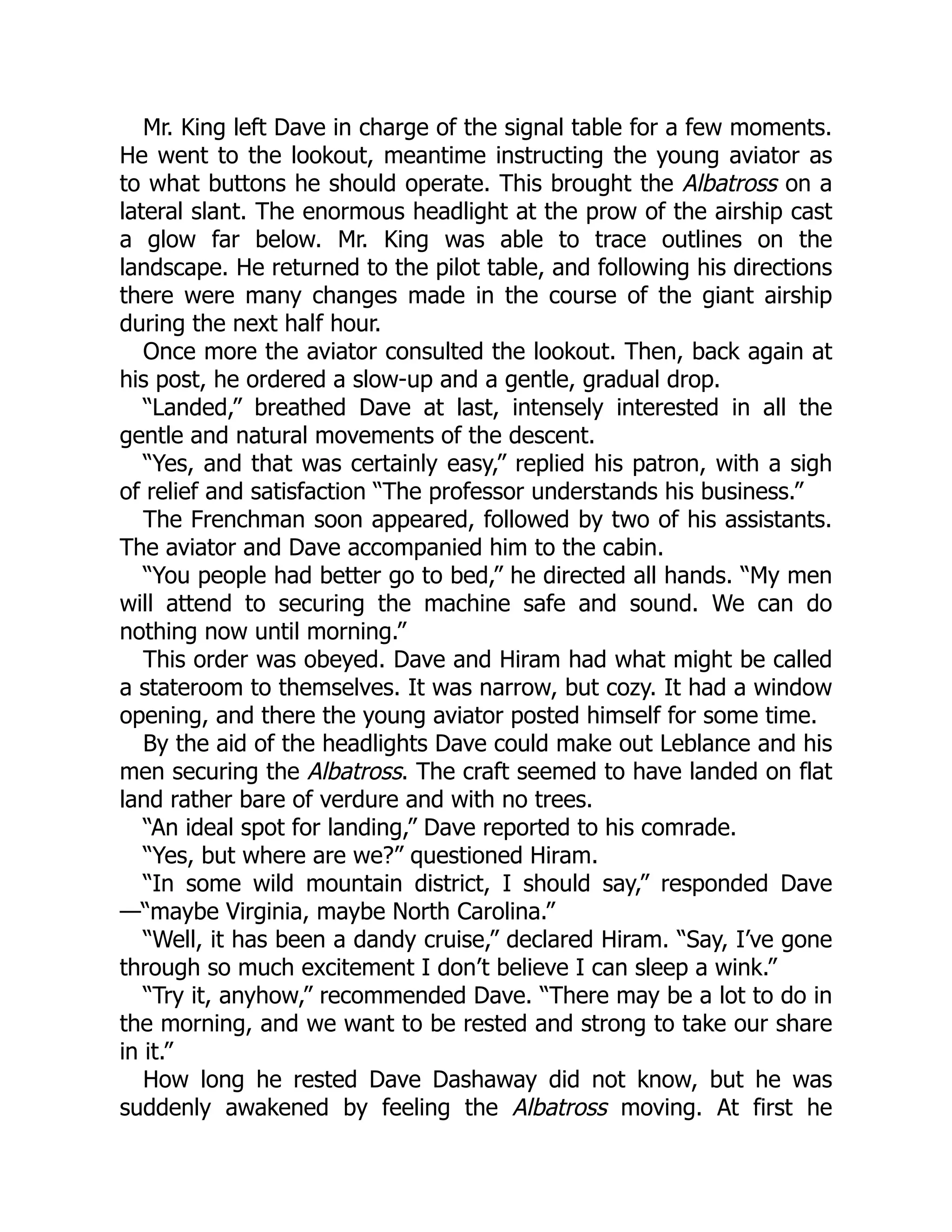 Mr. King left Dave in charge of the signal table for a few moments.
He went to the lookout, meantime instructing the young aviator as
to what buttons he should operate. This brought the Albatross on a
lateral slant. The enormous headlight at the prow of the airship cast
a glow far below. Mr. King was able to trace outlines on the
landscape. He returned to the pilot table, and following his directions
there were many changes made in the course of the giant airship
during the next half hour.
Once more the aviator consulted the lookout. Then, back again at
his post, he ordered a slow-up and a gentle, gradual drop.
“Landed,” breathed Dave at last, intensely interested in all the
gentle and natural movements of the descent.
“Yes, and that was certainly easy,” replied his patron, with a sigh
of relief and satisfaction “The professor understands his business.”
The Frenchman soon appeared, followed by two of his assistants.
The aviator and Dave accompanied him to the cabin.
“You people had better go to bed,” he directed all hands. “My men
will attend to securing the machine safe and sound. We can do
nothing now until morning.”
This order was obeyed. Dave and Hiram had what might be called
a stateroom to themselves. It was narrow, but cozy. It had a window
opening, and there the young aviator posted himself for some time.
By the aid of the headlights Dave could make out Leblance and his
men securing the Albatross. The craft seemed to have landed on flat
land rather bare of verdure and with no trees.
“An ideal spot for landing,” Dave reported to his comrade.
“Yes, but where are we?” questioned Hiram.
“In some wild mountain district, I should say,” responded Dave
—“maybe Virginia, maybe North Carolina.”
“Well, it has been a dandy cruise,” declared Hiram. “Say, I’ve gone
through so much excitement I don’t believe I can sleep a wink.”
“Try it, anyhow,” recommended Dave. “There may be a lot to do in
the morning, and we want to be rested and strong to take our share
in it.”
How long he rested Dave Dashaway did not know, but he was
suddenly awakened by feeling the Albatross moving. At first he
 