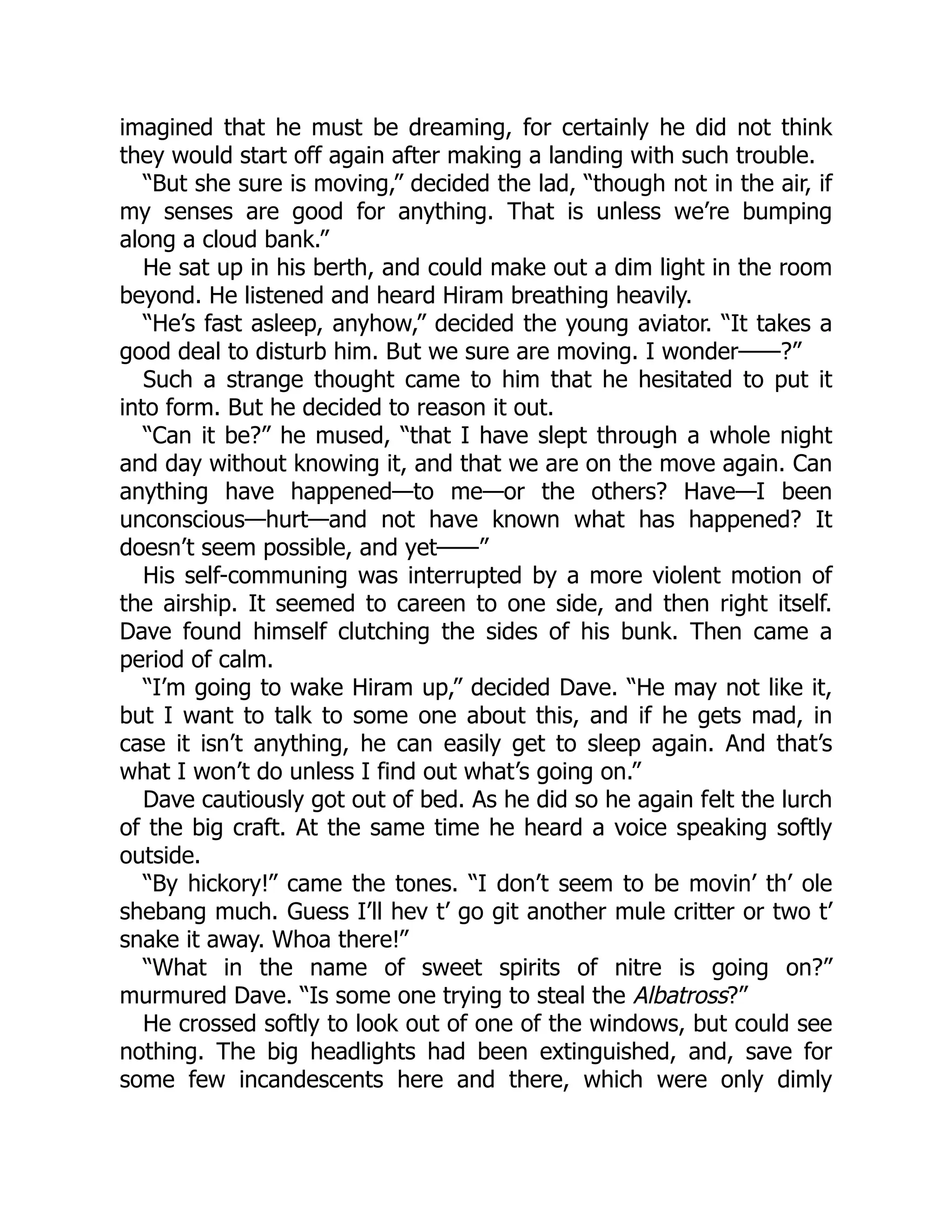 imagined that he must be dreaming, for certainly he did not think
they would start off again after making a landing with such trouble.
“But she sure is moving,” decided the lad, “though not in the air, if
my senses are good for anything. That is unless we’re bumping
along a cloud bank.”
He sat up in his berth, and could make out a dim light in the room
beyond. He listened and heard Hiram breathing heavily.
“He’s fast asleep, anyhow,” decided the young aviator. “It takes a
good deal to disturb him. But we sure are moving. I wonder——?”
Such a strange thought came to him that he hesitated to put it
into form. But he decided to reason it out.
“Can it be?” he mused, “that I have slept through a whole night
and day without knowing it, and that we are on the move again. Can
anything have happened—to me—or the others? Have—I been
unconscious—hurt—and not have known what has happened? It
doesn’t seem possible, and yet——”
His self-communing was interrupted by a more violent motion of
the airship. It seemed to careen to one side, and then right itself.
Dave found himself clutching the sides of his bunk. Then came a
period of calm.
“I’m going to wake Hiram up,” decided Dave. “He may not like it,
but I want to talk to some one about this, and if he gets mad, in
case it isn’t anything, he can easily get to sleep again. And that’s
what I won’t do unless I find out what’s going on.”
Dave cautiously got out of bed. As he did so he again felt the lurch
of the big craft. At the same time he heard a voice speaking softly
outside.
“By hickory!” came the tones. “I don’t seem to be movin’ th’ ole
shebang much. Guess I’ll hev t’ go git another mule critter or two t’
snake it away. Whoa there!”
“What in the name of sweet spirits of nitre is going on?”
murmured Dave. “Is some one trying to steal the Albatross?”
He crossed softly to look out of one of the windows, but could see
nothing. The big headlights had been extinguished, and, save for
some few incandescents here and there, which were only dimly
 