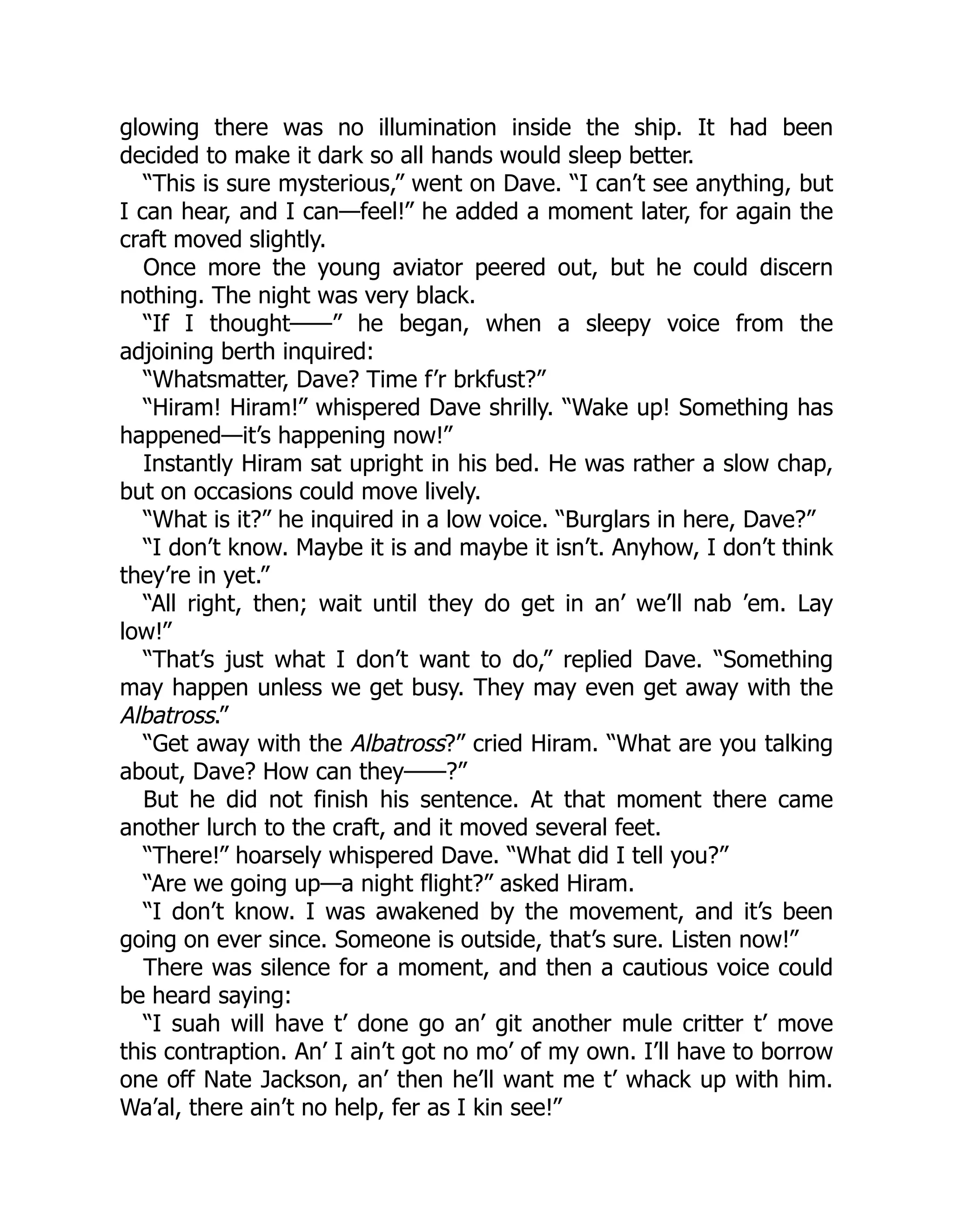 glowing there was no illumination inside the ship. It had been
decided to make it dark so all hands would sleep better.
“This is sure mysterious,” went on Dave. “I can’t see anything, but
I can hear, and I can—feel!” he added a moment later, for again the
craft moved slightly.
Once more the young aviator peered out, but he could discern
nothing. The night was very black.
“If I thought——” he began, when a sleepy voice from the
adjoining berth inquired:
“Whatsmatter, Dave? Time f’r brkfust?”
“Hiram! Hiram!” whispered Dave shrilly. “Wake up! Something has
happened—it’s happening now!”
Instantly Hiram sat upright in his bed. He was rather a slow chap,
but on occasions could move lively.
“What is it?” he inquired in a low voice. “Burglars in here, Dave?”
“I don’t know. Maybe it is and maybe it isn’t. Anyhow, I don’t think
they’re in yet.”
“All right, then; wait until they do get in an’ we’ll nab ’em. Lay
low!”
“That’s just what I don’t want to do,” replied Dave. “Something
may happen unless we get busy. They may even get away with the
Albatross.”
“Get away with the Albatross?” cried Hiram. “What are you talking
about, Dave? How can they——?”
But he did not finish his sentence. At that moment there came
another lurch to the craft, and it moved several feet.
“There!” hoarsely whispered Dave. “What did I tell you?”
“Are we going up—a night flight?” asked Hiram.
“I don’t know. I was awakened by the movement, and it’s been
going on ever since. Someone is outside, that’s sure. Listen now!”
There was silence for a moment, and then a cautious voice could
be heard saying:
“I suah will have t’ done go an’ git another mule critter t’ move
this contraption. An’ I ain’t got no mo’ of my own. I’ll have to borrow
one off Nate Jackson, an’ then he’ll want me t’ whack up with him.
Wa’al, there ain’t no help, fer as I kin see!”
 