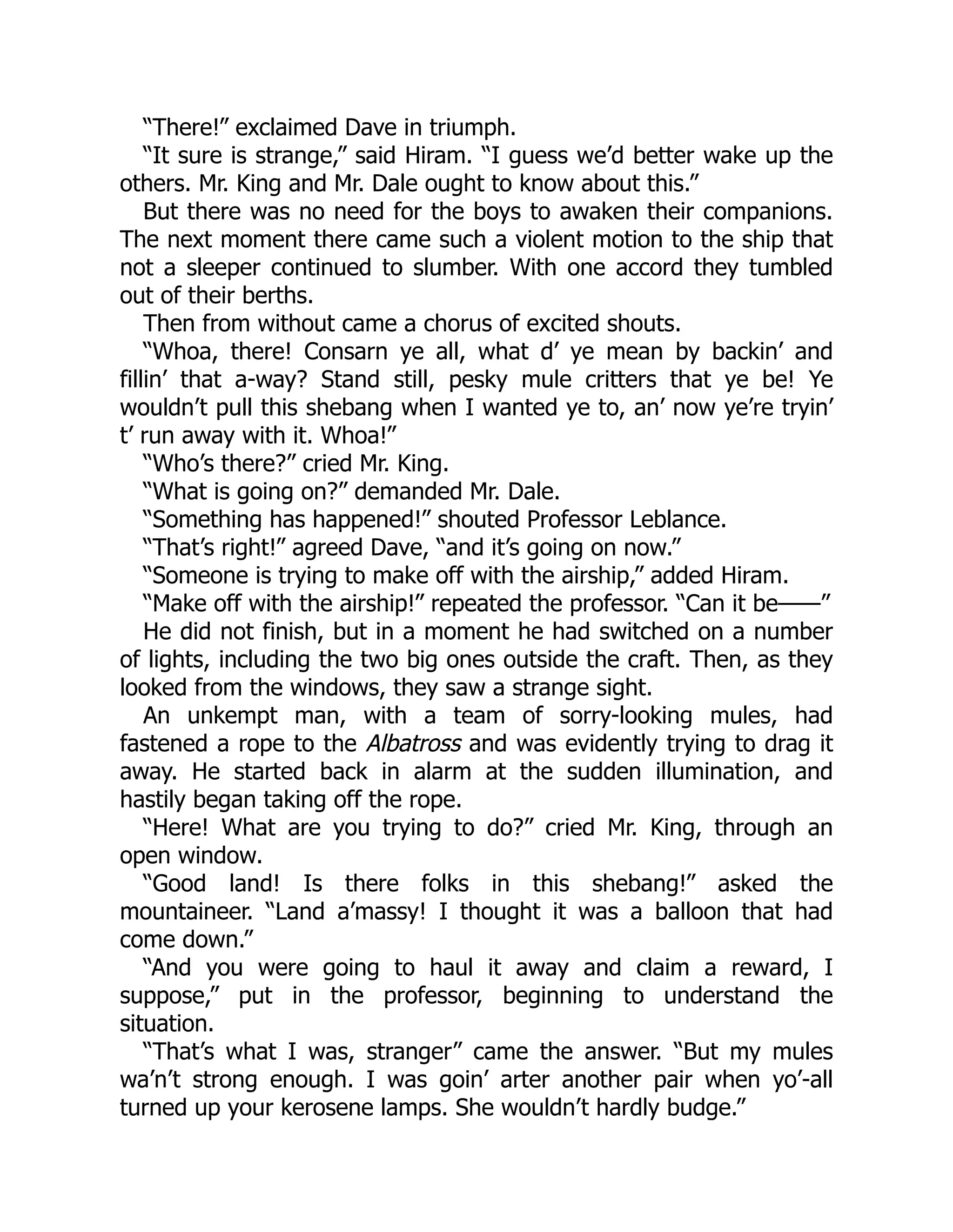 “There!” exclaimed Dave in triumph.
“It sure is strange,” said Hiram. “I guess we’d better wake up the
others. Mr. King and Mr. Dale ought to know about this.”
But there was no need for the boys to awaken their companions.
The next moment there came such a violent motion to the ship that
not a sleeper continued to slumber. With one accord they tumbled
out of their berths.
Then from without came a chorus of excited shouts.
“Whoa, there! Consarn ye all, what d’ ye mean by backin’ and
fillin’ that a-way? Stand still, pesky mule critters that ye be! Ye
wouldn’t pull this shebang when I wanted ye to, an’ now ye’re tryin’
t’ run away with it. Whoa!”
“Who’s there?” cried Mr. King.
“What is going on?” demanded Mr. Dale.
“Something has happened!” shouted Professor Leblance.
“That’s right!” agreed Dave, “and it’s going on now.”
“Someone is trying to make off with the airship,” added Hiram.
“Make off with the airship!” repeated the professor. “Can it be——”
He did not finish, but in a moment he had switched on a number
of lights, including the two big ones outside the craft. Then, as they
looked from the windows, they saw a strange sight.
An unkempt man, with a team of sorry-looking mules, had
fastened a rope to the Albatross and was evidently trying to drag it
away. He started back in alarm at the sudden illumination, and
hastily began taking off the rope.
“Here! What are you trying to do?” cried Mr. King, through an
open window.
“Good land! Is there folks in this shebang!” asked the
mountaineer. “Land a’massy! I thought it was a balloon that had
come down.”
“And you were going to haul it away and claim a reward, I
suppose,” put in the professor, beginning to understand the
situation.
“That’s what I was, stranger” came the answer. “But my mules
wa’n’t strong enough. I was goin’ arter another pair when yo’-all
turned up your kerosene lamps. She wouldn’t hardly budge.”
 