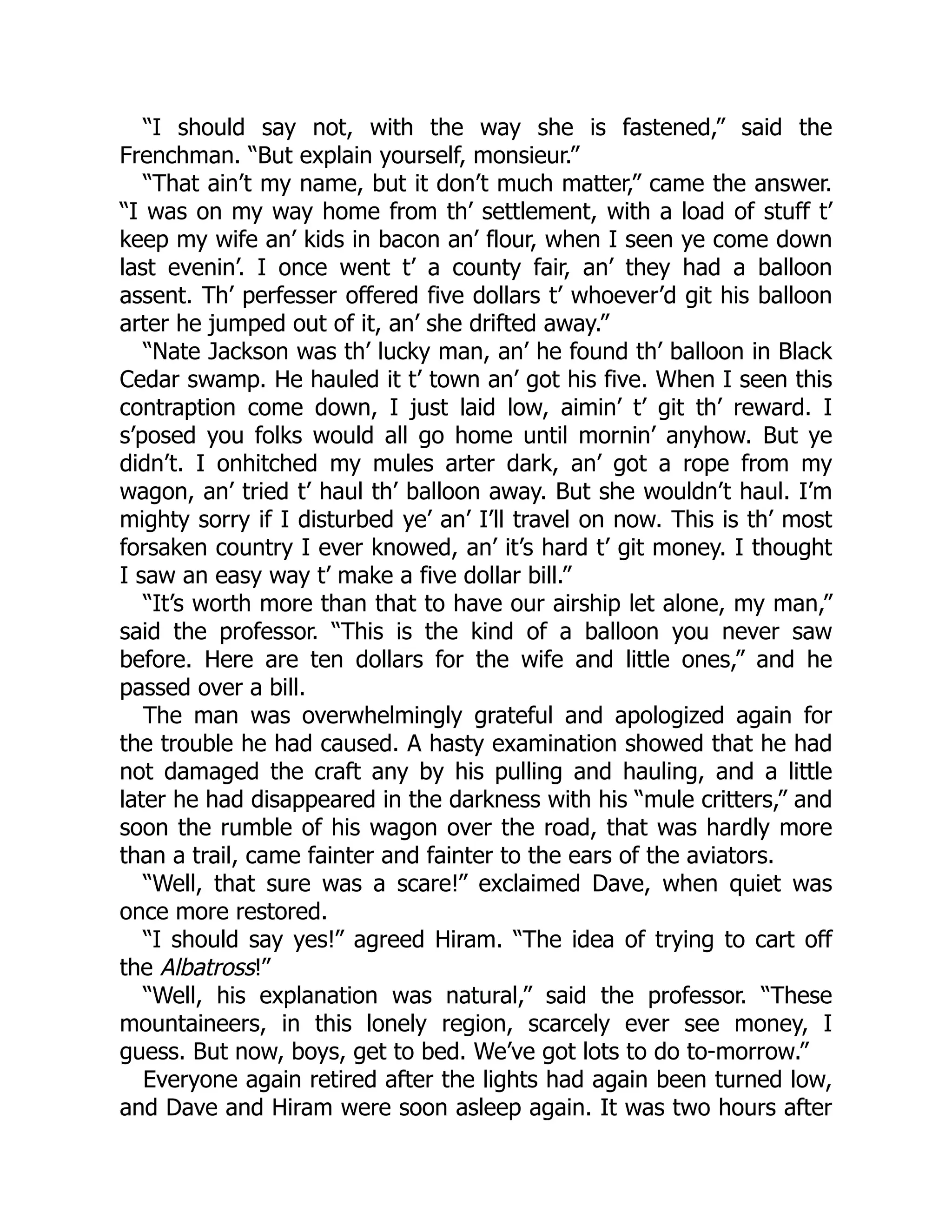 “I should say not, with the way she is fastened,” said the
Frenchman. “But explain yourself, monsieur.”
“That ain’t my name, but it don’t much matter,” came the answer.
“I was on my way home from th’ settlement, with a load of stuff t’
keep my wife an’ kids in bacon an’ flour, when I seen ye come down
last evenin’. I once went t’ a county fair, an’ they had a balloon
assent. Th’ perfesser offered five dollars t’ whoever’d git his balloon
arter he jumped out of it, an’ she drifted away.”
“Nate Jackson was th’ lucky man, an’ he found th’ balloon in Black
Cedar swamp. He hauled it t’ town an’ got his five. When I seen this
contraption come down, I just laid low, aimin’ t’ git th’ reward. I
s’posed you folks would all go home until mornin’ anyhow. But ye
didn’t. I onhitched my mules arter dark, an’ got a rope from my
wagon, an’ tried t’ haul th’ balloon away. But she wouldn’t haul. I’m
mighty sorry if I disturbed ye’ an’ I’ll travel on now. This is th’ most
forsaken country I ever knowed, an’ it’s hard t’ git money. I thought
I saw an easy way t’ make a five dollar bill.”
“It’s worth more than that to have our airship let alone, my man,”
said the professor. “This is the kind of a balloon you never saw
before. Here are ten dollars for the wife and little ones,” and he
passed over a bill.
The man was overwhelmingly grateful and apologized again for
the trouble he had caused. A hasty examination showed that he had
not damaged the craft any by his pulling and hauling, and a little
later he had disappeared in the darkness with his “mule critters,” and
soon the rumble of his wagon over the road, that was hardly more
than a trail, came fainter and fainter to the ears of the aviators.
“Well, that sure was a scare!” exclaimed Dave, when quiet was
once more restored.
“I should say yes!” agreed Hiram. “The idea of trying to cart off
the Albatross!”
“Well, his explanation was natural,” said the professor. “These
mountaineers, in this lonely region, scarcely ever see money, I
guess. But now, boys, get to bed. We’ve got lots to do to-morrow.”
Everyone again retired after the lights had again been turned low,
and Dave and Hiram were soon asleep again. It was two hours after
 